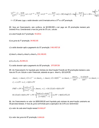 ( ) ( )
( 3,1log
0
1log
20
15,0
1log3,1log20
15,0
13,1
15,0
3,11
2
30,0
3,1
13,1 2020
20
20 


−
+=⇒





−=×−⇒−=⇒=−⇒
×
=
− −−
−
−
t
A
t
AAA
tt
t
t
t = 17,38 anos. Logo, o saldo devedor cairá à metade entre a 17ª e a 18ª prestação.
84. Seja um financiamento, sem carência, de $2.000.000 a ser pago em 35 prestações mensais pelo
Sistema Price. Considerando a taxa de juros de 2% a.m., calcule:
a) a amortização da 3a
prestação; 41.620,6
b) os juros da 7a
prestação; 34.952,95
c) o saldo devedor após o pagamento da 12a
prestação; 1.463.457,18
d) Amort17+Amort18+Amort19+Amort20 226.348,40.
e) J24+J25+J26 46.954,23.
f) o saldo devedor após o pagamento da 30a
prestação. 377.097,59
85. Um financiamento foi liquidado pelo Sistema de Amortização Francês em 50 prestações mensais a uma
taxa de 1% a.m. Calcule o valor financiado, sabendo-se que a Amort15= $11.634,55.
( ) ( ) $
01,1
55,634.11
01,1
01,011 11414
15
1
115
115
1
1 =⇒==⇒+×=⇒+×=
−−
Amort
Amort
AmortAmortAmortiAmortAmort
t
t
PVJPViJ ×=⇒×= 01,011
( )
( )
( )
( )
33,472.652$
101,01
01,0101,0
01,063,121.10
01,063,121.10
11
1
50
50
11
=⇒





−+
+×
×=×+
×+=+=





−+
+×
×=
PVPVPV
PVJAmort
i
ii
PVPMT n
n
86. Um financiamento no valor de $500.000,00 será liquidado pelo sistema de amortização constante em
30 parcelas mensais. A taxa de juros contratada para a operação é de 2,5% a.m. Determinar:
a) o valor de cada amortização mensal;16.666,67
b) o valor dos juros da 15a
prestação; 6.666,66
 