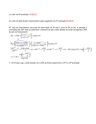 c) o valor da 24a
prestação; 19,583,33
d) o valor do saldo devedor imediatamente após o pagamento da 27a
prestação.50.000,00
87. Seja um financiamento com prazo de amortização de 30 anos e juros de 5% ao ano. A operação é
contratada pelo SAF. Pede-se determinar o momento em que o saldo devedor da dívida corresponda a 40%
do valor do financiamento.
( )
( )
PV
ii
i
PMTSD tn
tn
t ×=





+×
−+
×= −
−
40,0
1
11
( )
( )
( )
( )
PVPV t
t
×=





+×
−+
×





−+
+×
× −
−
40,0
05,0105,0
105,01
105,01
05,0105,0
30
30
30
30
( ) ( )
( )05,1log
02,0
1log
30
02,0
1log05,1log30
02,0
105,1
02,0
05,11
05,040,0
05,1
105,1 3030
30
30






−
+=⇒






−=×−⇒−=⇒=−⇒
×
=
− −−
−
−
A
t
A
t
AAA
tt
t
t
t = 22,47 anos. Logo, o saldo devedor cair a 40% da dívida original entre a 22ª e a 23ª prestação.
A
 