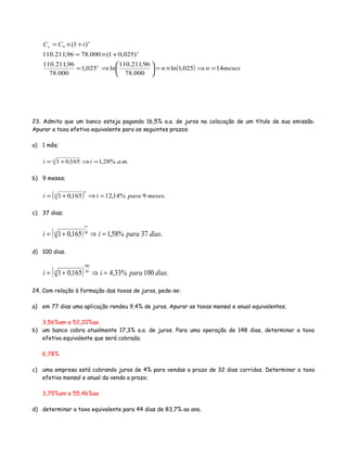 ( ) mesesnn
iCC
n
n
n
n
14025,1ln
000.78
96,211.110
ln025,1
000.78
96,211.110
)025,01(000.7896,211.110
)1(0
=⇒×=





⇒=
+×=
+×=
23. Admita que um banco esteja pagando 16,5% a.a. de juros na colocação de um título de sua emissão.
Apurar a taxa efetiva equivalente para os seguintes prazos:
a) 1 mês;
..%28,1165,0112
maii =⇒+=
b) 9 meses;
( ) .9%14,12165,01
9
12
mesesparaii =⇒+=
c) 37 dias;
( ) .37%58,1165,01 30
37
12
diasparaii =⇒+=
d) 100 dias.
( ) .100%33,4165,01 30
100
12
diasparaii =⇒+=
24. Com relação à formação das taxas de juros, pede-se:
a) em 77 dias uma aplicação rendeu 9,4% de juros. Apurar as taxas mensal e anual equivalentes;
3,56%am e 52,20%aa
b) um banco cobra atualmente 17,3% a.a. de juros. Para uma operação de 148 dias, determinar a taxa
efetiva equivalente que será cobrada;
6,78%
c) uma empresa está cobrando juros de 4% para vendas a prazo de 32 dias corridos. Determinar a taxa
efetiva mensal e anual da venda a prazo;
3,75%am e 55,46%aa
d) determinar a taxa equivalente para 44 dias de 83,7% ao ano.
 