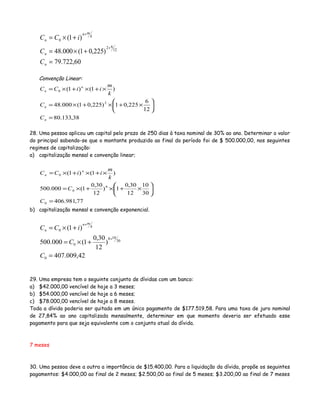 60,722.79
)225,01(000.48
)1(
12
62
0
=
+×=
+×=
+
+
n
n
k
mn
n
C
C
iCC
Convenção Linear:
38,133.80
12
6
225,01)225,01(000.48
)1()1(
2
0
=






×+×+×=
×+×+×=
n
n
n
n
C
C
k
m
iiCC
28. Uma pessoa aplicou um capital pelo prazo de 250 dias à taxa nominal de 30% ao ano. Determinar o valor
do principal sabendo-se que o montante produzido ao final do período foi de $ 500.000,00, nos seguintes
regimes de capitalização:
a) capitalização mensal e convenção linear;
77,981.406
30
10
12
30,0
1)
12
30,0
1(000.500
)1()1(
0
8
0
0
=






×+×+×=
×+×+×=
C
C
k
m
iiCC n
n
b) capitalização mensal e convenção exponencial.
42,009.407
)
12
30,0
1(000.500
)1(
0
30
108
0
0
=
+×=
+×=
+
+
C
C
iCC k
mn
n
29. Uma empresa tem o seguinte conjunto de dívidas com um banco:
a) $42.000,00 vencível de hoje a 3 meses;
b) $54.000,00 vencível de hoje a 6 meses;
c) $78.000,00 vencível de hoje a 8 meses.
Toda a dívida poderia ser quitada em um único pagamento de $177.519,58. Para uma taxa de juro nominal
de 27,84% ao ano capitalizada mensalmente, determinar em que momento deveria ser efetuado esse
pagamento para que seja equivalente com o conjunto atual da dívida.
7 meses
30. Uma pessoa deve a outra a importância de $15.400,00. Para a liquidação da dívida, propõe os seguintes
pagamentos: $4.000,00 ao final de 2 meses; $2.500,00 ao final de 5 meses; $3.200,00 ao final de 7 meses
 