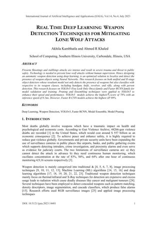 REAL TIME DEEP LEARNING WEAPON
DETECTION TECHNIQUES FOR MITIGATING
LONE WOLF ATTACKS
Akhila Kambhatla and Ahmed R Khaled
School of Computing, Southern Illinois University, Carbondale, Illinois, USA
ABSTRACT
Firearm Shootings and stabbings attacks are intense and result in severe trauma and threat to public
safety. Technology is needed to prevent lone-wolf attacks without human supervision. Hence designing
an automatic weapon detection using deep learning, is an optimized solution to localize and detect the
presence of weapon objects using Neural Networks. This research focuses on both unified and II-stage
object detectors whose resultant model not only detects the presence of weapons but also classifies with
respective to its weapon classes, including handgun, knife, revolver, and rifle, along with person
detection. This research focuses on YOLOv5 (You Look Only Once) family and Faster RCNN family for
model validation and training. Pruning and Ensembling techniques were applied to YOLOv5 to
enhance their speed and performance. YOLOv5 models achieve the highest score of 78% with an
inference speed of 8.1ms. However, Faster R-CNN models achieve the highest AP 89%.
KEYWORDS
Deep Learning, Weapon Detection, YOLOv5, Faster RCNN, Model Ensemble, Model Pruning
1. INTRODUCTION
Most deaths globally involve weapons which have a traumatic impact on health and
psychological and economic costs. According to Gun Violence Archive, 44266-gun violence
deaths are recorded [1] in the United States, which would cost around $ 557 billion as an
economic consequence [2]. To achieve peace and enhance safety, it is highly required to
reduce gun violence globally. Governments and private security units have been expanding the
use of surveillance cameras in public places like airports, banks, and public gathering events
which supports detecting intruders, crime investigation, and proximity alarms and even serve
as evidence for judiciary courts. The two limitations of surveillance cameras are: a) they
cannot detect the attack in advance b) they need continuous human monitoring, which
oscillates concentration at the rate of 83%, 84%, and 64% after one hour of continuous
monitoring 4,9,16 screens respectively [3].
Weapon detection is mainly categorized into traditional & [4, 5, 6, 7, 8], image processing
techniques [9, 10, 11, 12, 13], Machine Learning (ML) algorithms [14, 15, 16] and deep
learning algorithms [17, 18, 19, 20, 21, 22, 23]. Traditional weapon detection techniques
mainly focus on thermal/infrared and X-Ray techniques for detection are expensive and excess
usage leads to radiation which cause deadly diseases like cancer and malignant tumours [24].
Several techniques have been employed to detect concealed weapons such as pattern matching,
density descriptors, image segmentation, and cascade classifiers, which produce false alarms
[13]. Research efforts used RGB surveillance images [25] and applied image processing
techniques
International Journal of Artificial Intelligence and Applications (IJAIA), Vol.14, No.4, July 2023
DOI: 10.5121/ijaia.2023.14401 1
 