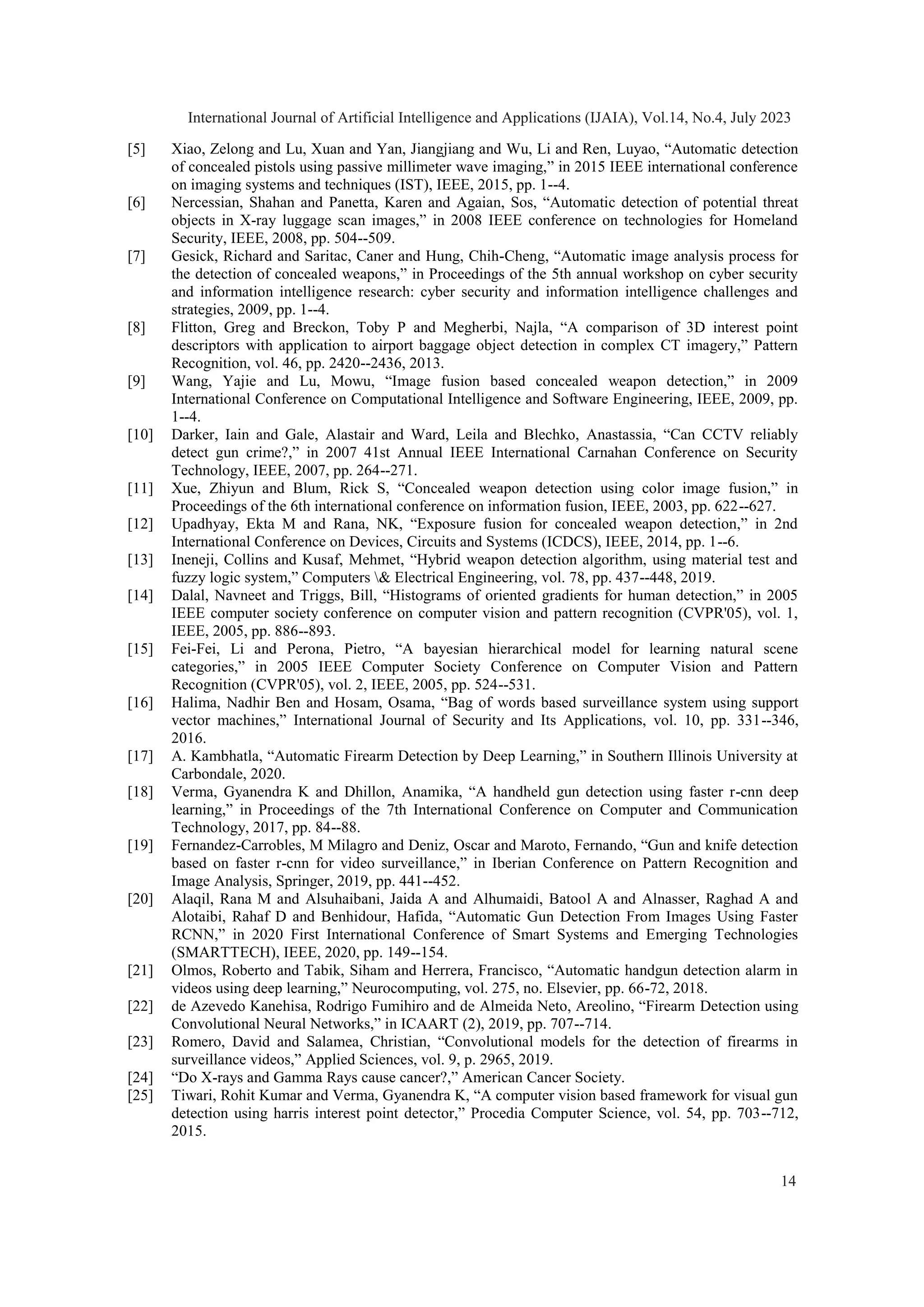 [5] Xiao, Zelong and Lu, Xuan and Yan, Jiangjiang and Wu, Li and Ren, Luyao, “Automatic detection
of concealed pistols using passive millimeter wave imaging,” in 2015 IEEE international conference
on imaging systems and techniques (IST), IEEE, 2015, pp. 1--4.
[6] Nercessian, Shahan and Panetta, Karen and Agaian, Sos, “Automatic detection of potential threat
objects in X-ray luggage scan images,” in 2008 IEEE conference on technologies for Homeland
Security, IEEE, 2008, pp. 504--509.
[7] Gesick, Richard and Saritac, Caner and Hung, Chih-Cheng, “Automatic image analysis process for
the detection of concealed weapons,” in Proceedings of the 5th annual workshop on cyber security
and information intelligence research: cyber security and information intelligence challenges and
strategies, 2009, pp. 1--4.
[8] Flitton, Greg and Breckon, Toby P and Megherbi, Najla, “A comparison of 3D interest point
descriptors with application to airport baggage object detection in complex CT imagery,” Pattern
Recognition, vol. 46, pp. 2420--2436, 2013.
[9] Wang, Yajie and Lu, Mowu, “Image fusion based concealed weapon detection,” in 2009
International Conference on Computational Intelligence and Software Engineering, IEEE, 2009, pp.
1--4.
[10] Darker, Iain and Gale, Alastair and Ward, Leila and Blechko, Anastassia, “Can CCTV reliably
detect gun crime?,” in 2007 41st Annual IEEE International Carnahan Conference on Security
Technology, IEEE, 2007, pp. 264--271.
[11] Xue, Zhiyun and Blum, Rick S, “Concealed weapon detection using color image fusion,” in
Proceedings of the 6th international conference on information fusion, IEEE, 2003, pp. 622--627.
[12] Upadhyay, Ekta M and Rana, NK, “Exposure fusion for concealed weapon detection,” in 2nd
International Conference on Devices, Circuits and Systems (ICDCS), IEEE, 2014, pp. 1--6.
[13] Ineneji, Collins and Kusaf, Mehmet, “Hybrid weapon detection algorithm, using material test and
fuzzy logic system,” Computers & Electrical Engineering, vol. 78, pp. 437--448, 2019.
[14] Dalal, Navneet and Triggs, Bill, “Histograms of oriented gradients for human detection,” in 2005
IEEE computer society conference on computer vision and pattern recognition (CVPR'05), vol. 1,
IEEE, 2005, pp. 886--893.
[15] Fei-Fei, Li and Perona, Pietro, “A bayesian hierarchical model for learning natural scene
categories,” in 2005 IEEE Computer Society Conference on Computer Vision and Pattern
Recognition (CVPR'05), vol. 2, IEEE, 2005, pp. 524--531.
[16] Halima, Nadhir Ben and Hosam, Osama, “Bag of words based surveillance system using support
vector machines,” International Journal of Security and Its Applications, vol. 10, pp. 331--346,
2016.
[17] A. Kambhatla, “Automatic Firearm Detection by Deep Learning,” in Southern Illinois University at
Carbondale, 2020.
[18] Verma, Gyanendra K and Dhillon, Anamika, “A handheld gun detection using faster r-cnn deep
learning,” in Proceedings of the 7th International Conference on Computer and Communication
Technology, 2017, pp. 84--88.
[19] Fernandez-Carrobles, M Milagro and Deniz, Oscar and Maroto, Fernando, “Gun and knife detection
based on faster r-cnn for video surveillance,” in Iberian Conference on Pattern Recognition and
Image Analysis, Springer, 2019, pp. 441--452.
[20] Alaqil, Rana M and Alsuhaibani, Jaida A and Alhumaidi, Batool A and Alnasser, Raghad A and
Alotaibi, Rahaf D and Benhidour, Hafida, “Automatic Gun Detection From Images Using Faster
RCNN,” in 2020 First International Conference of Smart Systems and Emerging Technologies
(SMARTTECH), IEEE, 2020, pp. 149--154.
[21] Olmos, Roberto and Tabik, Siham and Herrera, Francisco, “Automatic handgun detection alarm in
videos using deep learning,” Neurocomputing, vol. 275, no. Elsevier, pp. 66-72, 2018.
[22] de Azevedo Kanehisa, Rodrigo Fumihiro and de Almeida Neto, Areolino, “Firearm Detection using
Convolutional Neural Networks,” in ICAART (2), 2019, pp. 707--714.
[23] Romero, David and Salamea, Christian, “Convolutional models for the detection of firearms in
surveillance videos,” Applied Sciences, vol. 9, p. 2965, 2019.
[24] “Do X-rays and Gamma Rays cause cancer?,” American Cancer Society.
[25] Tiwari, Rohit Kumar and Verma, Gyanendra K, “A computer vision based framework for visual gun
detection using harris interest point detector,” Procedia Computer Science, vol. 54, pp. 703--712,
2015.
International Journal of Artificial Intelligence and Applications (IJAIA), Vol.14, No.4, July 2023
14
 