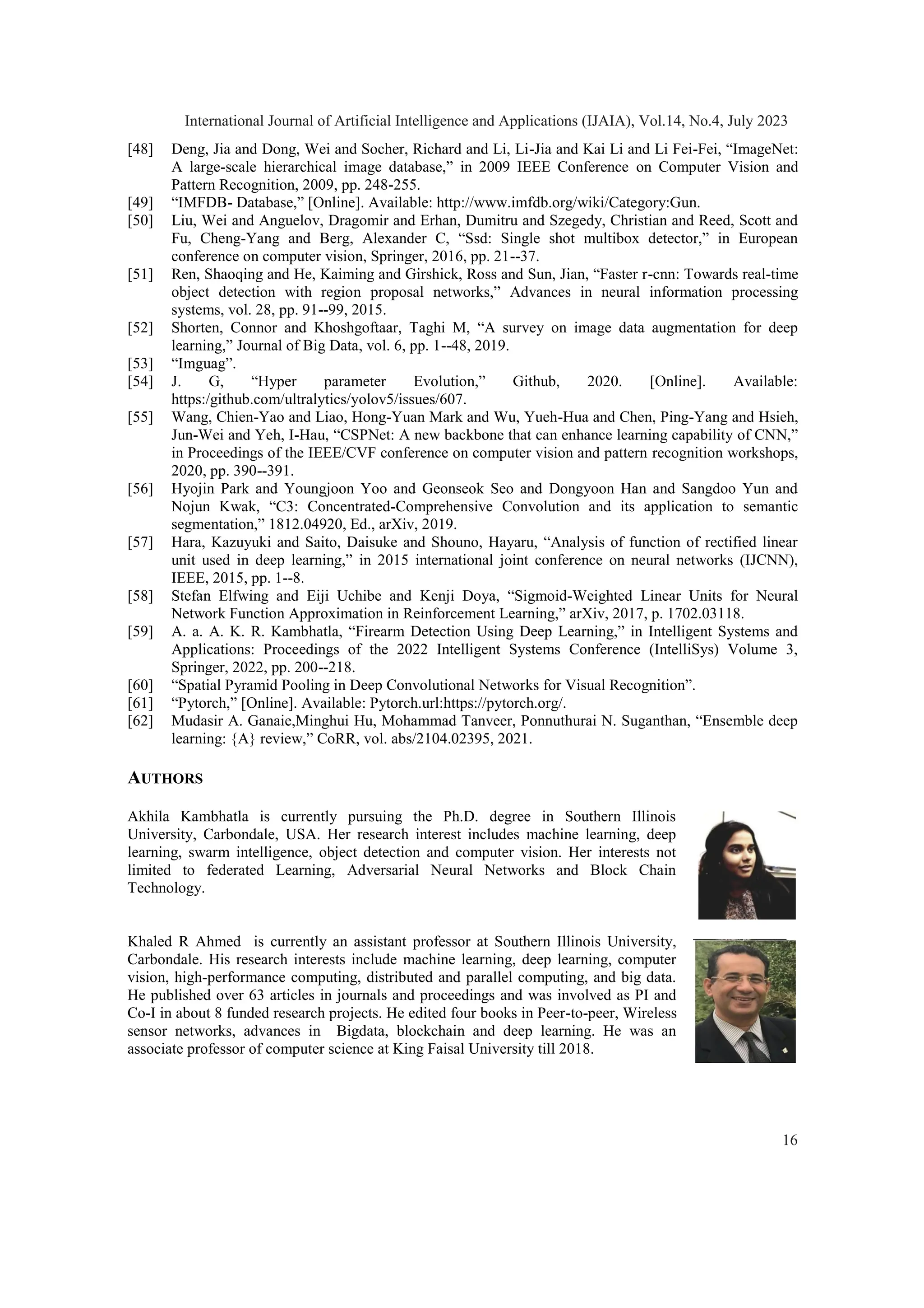 [48] Deng, Jia and Dong, Wei and Socher, Richard and Li, Li-Jia and Kai Li and Li Fei-Fei, “ImageNet:
A large-scale hierarchical image database,” in 2009 IEEE Conference on Computer Vision and
Pattern Recognition, 2009, pp. 248-255.
[49] “IMFDB- Database,” [Online]. Available: http://www.imfdb.org/wiki/Category:Gun.
[50] Liu, Wei and Anguelov, Dragomir and Erhan, Dumitru and Szegedy, Christian and Reed, Scott and
Fu, Cheng-Yang and Berg, Alexander C, “Ssd: Single shot multibox detector,” in European
conference on computer vision, Springer, 2016, pp. 21--37.
[51] Ren, Shaoqing and He, Kaiming and Girshick, Ross and Sun, Jian, “Faster r-cnn: Towards real-time
object detection with region proposal networks,” Advances in neural information processing
systems, vol. 28, pp. 91--99, 2015.
[52] Shorten, Connor and Khoshgoftaar, Taghi M, “A survey on image data augmentation for deep
learning,” Journal of Big Data, vol. 6, pp. 1--48, 2019.
[53] “Imguag”.
[54] J. G, “Hyper parameter Evolution,” Github, 2020. [Online]. Available:
https:/github.com/ultralytics/yolov5/issues/607.
[55] Wang, Chien-Yao and Liao, Hong-Yuan Mark and Wu, Yueh-Hua and Chen, Ping-Yang and Hsieh,
Jun-Wei and Yeh, I-Hau, “CSPNet: A new backbone that can enhance learning capability of CNN,”
in Proceedings of the IEEE/CVF conference on computer vision and pattern recognition workshops,
2020, pp. 390--391.
[56] Hyojin Park and Youngjoon Yoo and Geonseok Seo and Dongyoon Han and Sangdoo Yun and
Nojun Kwak, “C3: Concentrated-Comprehensive Convolution and its application to semantic
segmentation,” 1812.04920, Ed., arXiv, 2019.
[57] Hara, Kazuyuki and Saito, Daisuke and Shouno, Hayaru, “Analysis of function of rectified linear
unit used in deep learning,” in 2015 international joint conference on neural networks (IJCNN),
IEEE, 2015, pp. 1--8.
[58] Stefan Elfwing and Eiji Uchibe and Kenji Doya, “Sigmoid-Weighted Linear Units for Neural
Network Function Approximation in Reinforcement Learning,” arXiv, 2017, p. 1702.03118.
[59] A. a. A. K. R. Kambhatla, “Firearm Detection Using Deep Learning,” in Intelligent Systems and
Applications: Proceedings of the 2022 Intelligent Systems Conference (IntelliSys) Volume 3,
Springer, 2022, pp. 200--218.
[60] “Spatial Pyramid Pooling in Deep Convolutional Networks for Visual Recognition”.
[61] “Pytorch,” [Online]. Available: Pytorch.url:https://pytorch.org/.
[62] Mudasir A. Ganaie,Minghui Hu, Mohammad Tanveer, Ponnuthurai N. Suganthan, “Ensemble deep
learning: {A} review,” CoRR, vol. abs/2104.02395, 2021.
AUTHORS
Akhila Kambhatla is currently pursuing the Ph.D. degree in Southern Illinois
University, Carbondale, USA. Her research interest includes machine learning, deep
learning, swarm intelligence, object detection and computer vision. Her interests not
limited to federated Learning, Adversarial Neural Networks and Block Chain
Technology.
Khaled R Ahmed is currently an assistant professor at Southern Illinois University,
Carbondale. His research interests include machine learning, deep learning, computer
vision, high-performance computing, distributed and parallel computing, and big data.
He published over 63 articles in journals and proceedings and was involved as PI and
Co-I in about 8 funded research projects. He edited four books in Peer-to-peer, Wireless
sensor networks, advances in Bigdata, blockchain and deep learning. He was an
associate professor of computer science at King Faisal University till 2018.
International Journal of Artificial Intelligence and Applications (IJAIA), Vol.14, No.4, July 2023
16
 