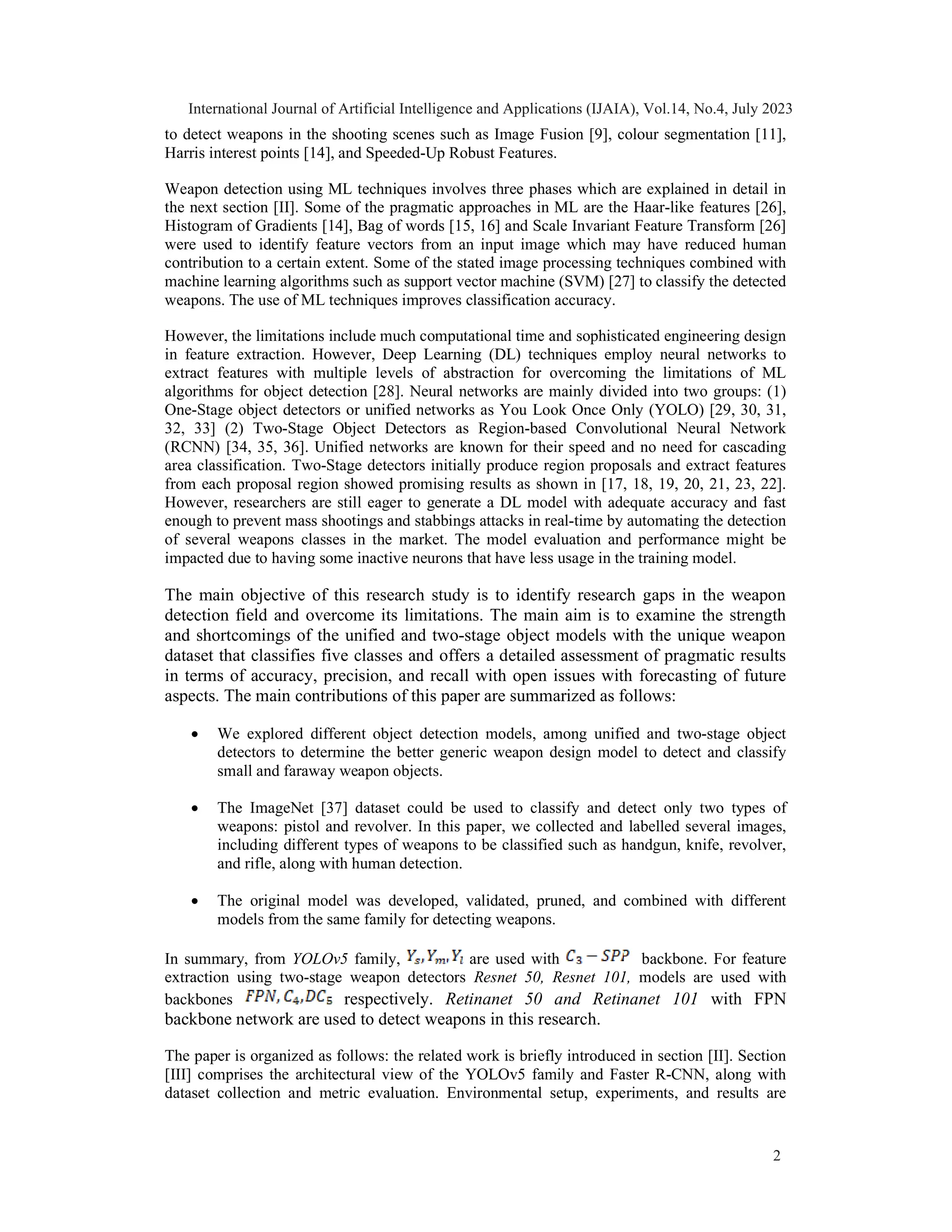 to detect weapons in the shooting scenes such as Image Fusion [9], colour segmentation [11],
Harris interest points [14], and Speeded-Up Robust Features.
Weapon detection using ML techniques involves three phases which are explained in detail in
the next section [II]. Some of the pragmatic approaches in ML are the Haar-like features [26],
Histogram of Gradients [14], Bag of words [15, 16] and Scale Invariant Feature Transform [26]
were used to identify feature vectors from an input image which may have reduced human
contribution to a certain extent. Some of the stated image processing techniques combined with
machine learning algorithms such as support vector machine (SVM) [27] to classify the detected
weapons. The use of ML techniques improves classification accuracy.
However, the limitations include much computational time and sophisticated engineering design
in feature extraction. However, Deep Learning (DL) techniques employ neural networks to
extract features with multiple levels of abstraction for overcoming the limitations of ML
algorithms for object detection [28]. Neural networks are mainly divided into two groups: (1)
One-Stage object detectors or unified networks as You Look Once Only (YOLO) [29, 30, 31,
32, 33] (2) Two-Stage Object Detectors as Region-based Convolutional Neural Network
(RCNN) [34, 35, 36]. Unified networks are known for their speed and no need for cascading
area classification. Two-Stage detectors initially produce region proposals and extract features
from each proposal region showed promising results as shown in [17, 18, 19, 20, 21, 23, 22].
However, researchers are still eager to generate a DL model with adequate accuracy and fast
enough to prevent mass shootings and stabbings attacks in real-time by automating the detection
of several weapons classes in the market. The model evaluation and performance might be
impacted due to having some inactive neurons that have less usage in the training model.
The main objective of this research study is to identify research gaps in the weapon
detection field and overcome its limitations. The main aim is to examine the strength
and shortcomings of the unified and two-stage object models with the unique weapon
dataset that classifies five classes and offers a detailed assessment of pragmatic results
in terms of accuracy, precision, and recall with open issues with forecasting of future
aspects. The main contributions of this paper are summarized as follows:
 We explored different object detection models, among unified and two-stage object
detectors to determine the better generic weapon design model to detect and classify
small and faraway weapon objects.
 The ImageNet [37] dataset could be used to classify and detect only two types of
weapons: pistol and revolver. In this paper, we collected and labelled several images,
including different types of weapons to be classified such as handgun, knife, revolver,
and rifle, along with human detection.
 The original model was developed, validated, pruned, and combined with different
models from the same family for detecting weapons.
In summary, from YOLOv5 family, are used with backbone. For feature
extraction using two-stage weapon detectors Resnet 50, Resnet 101, models are used with
backbones respectively. Retinanet 50 and Retinanet 101 with FPN
backbone network are used to detect weapons in this research.
The paper is organized as follows: the related work is briefly introduced in section [II]. Section
[III] comprises the architectural view of the YOLOv5 family and Faster R-CNN, along with
dataset collection and metric evaluation. Environmental setup, experiments, and results are
International Journal of Artificial Intelligence and Applications (IJAIA), Vol.14, No.4, July 2023
2
 