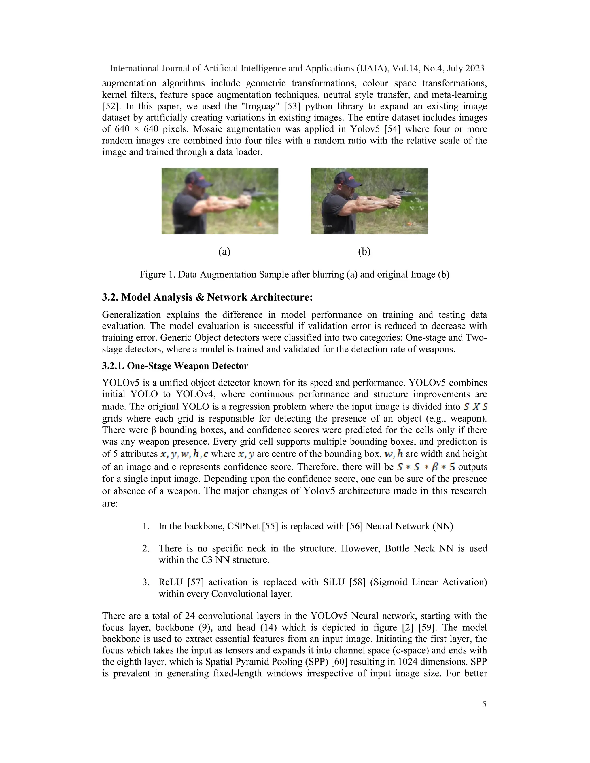 augmentation algorithms include geometric transformations, colour space transformations,
kernel filters, feature space augmentation techniques, neutral style transfer, and meta-learning
[52]. In this paper, we used the "Imguag" [53] python library to expand an existing image
dataset by artificially creating variations in existing images. The entire dataset includes images
of 640 × 640 pixels. Mosaic augmentation was applied in Yolov5 [54] where four or more
random images are combined into four tiles with a random ratio with the relative scale of the
image and trained through a data loader.
(a) (b)
Figure 1. Data Augmentation Sample after blurring (a) and original Image (b)
3.2. Model Analysis & Network Architecture:
Generalization explains the difference in model performance on training and testing data
evaluation. The model evaluation is successful if validation error is reduced to decrease with
training error. Generic Object detectors were classified into two categories: One-stage and Two-
stage detectors, where a model is trained and validated for the detection rate of weapons.
3.2.1. One-Stage Weapon Detector
YOLOv5 is a unified object detector known for its speed and performance. YOLOv5 combines
initial YOLO to YOLOv4, where continuous performance and structure improvements are
made. The original YOLO is a regression problem where the input image is divided into
grids where each grid is responsible for detecting the presence of an object (e.g., weapon).
There were β bounding boxes, and confidence scores were predicted for the cells only if there
was any weapon presence. Every grid cell supports multiple bounding boxes, and prediction is
of 5 attributes where are centre of the bounding box, are width and height
of an image and c represents confidence score. Therefore, there will be outputs
for a single input image. Depending upon the confidence score, one can be sure of the presence
or absence of a weapon. The major changes of Yolov5 architecture made in this research
are:
1. In the backbone, CSPNet [55] is replaced with [56] Neural Network (NN)
2. There is no specific neck in the structure. However, Bottle Neck NN is used
within the C3 NN structure.
3. ReLU [57] activation is replaced with SiLU [58] (Sigmoid Linear Activation)
within every Convolutional layer.
There are a total of 24 convolutional layers in the YOLOv5 Neural network, starting with the
focus layer, backbone (9), and head (14) which is depicted in figure [2] [59]. The model
backbone is used to extract essential features from an input image. Initiating the first layer, the
focus which takes the input as tensors and expands it into channel space (c-space) and ends with
the eighth layer, which is Spatial Pyramid Pooling (SPP) [60] resulting in 1024 dimensions. SPP
is prevalent in generating fixed-length windows irrespective of input image size. For better
International Journal of Artificial Intelligence and Applications (IJAIA), Vol.14, No.4, July 2023
5
 