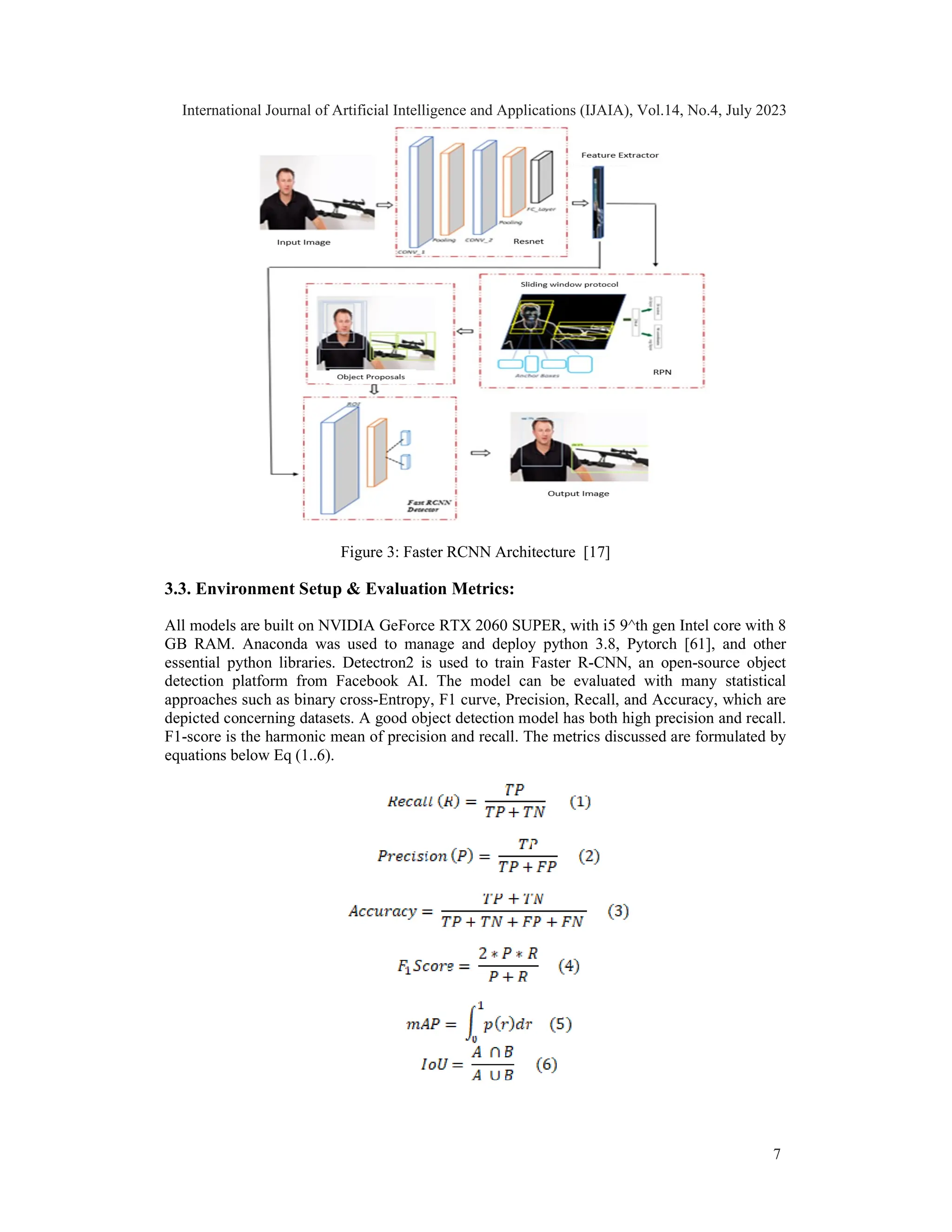 Figure 3: Faster RCNN Architecture [17]
3.3. Environment Setup & Evaluation Metrics:
All models are built on NVIDIA GeForce RTX 2060 SUPER, with i5 9^th gen Intel core with 8
GB RAM. Anaconda was used to manage and deploy python 3.8, Pytorch [61], and other
essential python libraries. Detectron2 is used to train Faster R-CNN, an open-source object
detection platform from Facebook AI. The model can be evaluated with many statistical
approaches such as binary cross-Entropy, F1 curve, Precision, Recall, and Accuracy, which are
depicted concerning datasets. A good object detection model has both high precision and recall.
F1-score is the harmonic mean of precision and recall. The metrics discussed are formulated by
equations below Eq (1..6).
International Journal of Artificial Intelligence and Applications (IJAIA), Vol.14, No.4, July 2023
7
 