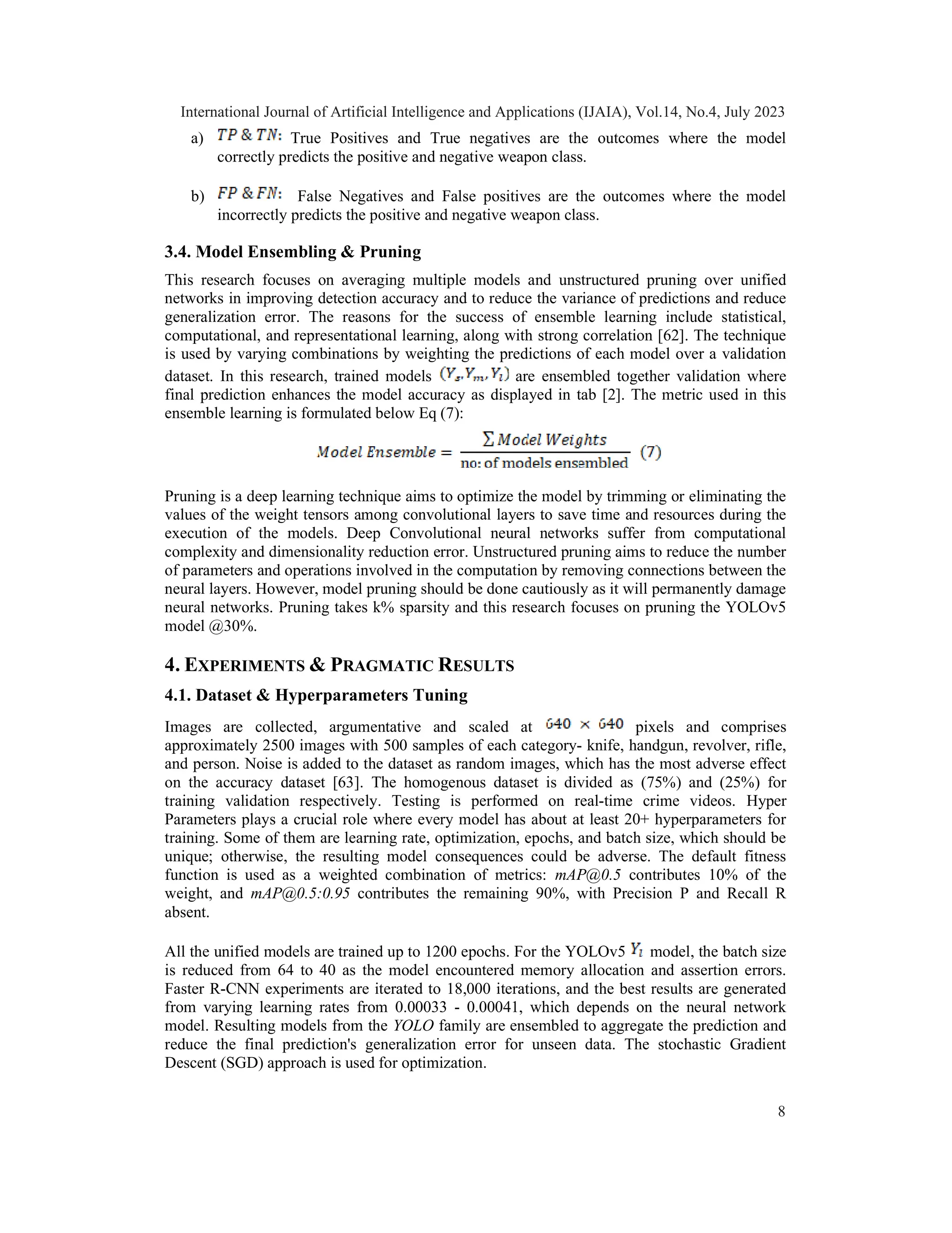 a) True Positives and True negatives are the outcomes where the model
correctly predicts the positive and negative weapon class.
b) False Negatives and False positives are the outcomes where the model
incorrectly predicts the positive and negative weapon class.
3.4. Model Ensembling & Pruning
This research focuses on averaging multiple models and unstructured pruning over unified
networks in improving detection accuracy and to reduce the variance of predictions and reduce
generalization error. The reasons for the success of ensemble learning include statistical,
computational, and representational learning, along with strong correlation [62]. The technique
is used by varying combinations by weighting the predictions of each model over a validation
dataset. In this research, trained models are ensembled together validation where
final prediction enhances the model accuracy as displayed in tab [2]. The metric used in this
ensemble learning is formulated below Eq (7):
Pruning is a deep learning technique aims to optimize the model by trimming or eliminating the
values of the weight tensors among convolutional layers to save time and resources during the
execution of the models. Deep Convolutional neural networks suffer from computational
complexity and dimensionality reduction error. Unstructured pruning aims to reduce the number
of parameters and operations involved in the computation by removing connections between the
neural layers. However, model pruning should be done cautiously as it will permanently damage
neural networks. Pruning takes k% sparsity and this research focuses on pruning the YOLOv5
model @30%.
4. EXPERIMENTS & PRAGMATIC RESULTS
4.1. Dataset & Hyperparameters Tuning
Images are collected, argumentative and scaled at pixels and comprises
approximately 2500 images with 500 samples of each category- knife, handgun, revolver, rifle,
and person. Noise is added to the dataset as random images, which has the most adverse effect
on the accuracy dataset [63]. The homogenous dataset is divided as (75%) and (25%) for
training validation respectively. Testing is performed on real-time crime videos. Hyper
Parameters plays a crucial role where every model has about at least 20+ hyperparameters for
training. Some of them are learning rate, optimization, epochs, and batch size, which should be
unique; otherwise, the resulting model consequences could be adverse. The default fitness
function is used as a weighted combination of metrics: mAP@0.5 contributes 10% of the
weight, and mAP@0.5:0.95 contributes the remaining 90%, with Precision P and Recall R
absent.
All the unified models are trained up to 1200 epochs. For the YOLOv5 model, the batch size
is reduced from 64 to 40 as the model encountered memory allocation and assertion errors.
Faster R-CNN experiments are iterated to 18,000 iterations, and the best results are generated
from varying learning rates from 0.00033 - 0.00041, which depends on the neural network
model. Resulting models from the YOLO family are ensembled to aggregate the prediction and
reduce the final prediction's generalization error for unseen data. The stochastic Gradient
Descent (SGD) approach is used for optimization.
International Journal of Artificial Intelligence and Applications (IJAIA), Vol.14, No.4, July 2023
8
 