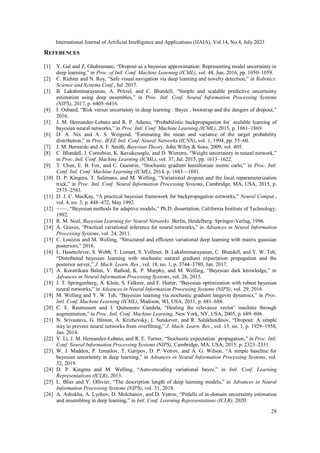International Journal of Artificial Intelligence and Applications (IJAIA), Vol.14, No.4, July 2023
28
REFERENCES
[1] Y. Gal and Z. Ghahramani, “Dropout as a bayesian approximation: Representing model uncertainty in
deep learning,” in Proc. of Intl. Conf. Machine Learning (ICML), vol. 48, Jun. 2016, pp. 1050–1059.
[2] C. Richter and N. Roy, “Safe visual navigation via deep learning and novelty detection,” in Robotics:
Science and Systems Conf., Jul. 2017.
[3] B. Lakshminarayanan, A. Pritzel, and C. Blundell, “Simple and scalable predictive uncertainty
estimation using deep ensembles,” in Proc. Intl. Conf. Neural Information Processing Systems
(NIPS), 2017, p. 6405–6416.
[4] I. Osband, “Risk versus uncertainty in deep learning : Bayes , bootstrap and the dangers of dropout,”
2016.
[5] J. M. Hernandez-Lobato and R. P. Adams, “Probabilistic backpropagation for´ scalable learning of
bayesian neural networks,” in Proc. Intl. Conf. Machine Learning (ICML), 2015, p. 1861–1869.
[6] D. A. Nix and A. S. Weigend, “Estimating the mean and variance of the target probability
distribution,” in Proc. IEEE Intl. Conf. Neural Networks (ICNN), vol. 1, 1994, pp. 55–60.
[7] J. M. Bernardo and A. F. Smith, Bayesian Theory. John Wiley & Sons, 2009, vol. 405.
[8] C. Blundell, J. Cornebise, K. Kavukcuoglu, and D. Wierstra, “Weight uncertainty in neural network,”
in Proc. Intl. Conf. Machine Learning (ICML), vol. 37, Jul. 2015, pp. 1613–1622.
[9] T. Chen, E. B. Fox, and C. Guestrin, “Stochastic gradient hamiltonian monte carlo,” in Proc. Intl.
Conf. Intl. Conf. Machine Learning (ICML), 2014, p. 1683––1691.
[10] D. P. Kingma, T. Salimans, and M. Welling, “Variational dropout and the local reparameterization
trick,” in Proc. Intl. Conf. Neural Information Processing Systems, Cambridge, MA, USA, 2015, p.
2575–2583.
[11] D. J. C. MacKay, “A practical bayesian framework for backpropagation networks,” Neural Comput.,
vol. 4, no. 3, p. 448–472, May 1992.
[12] ——, “Bayesian methods for adaptive models,” Ph.D. dissertation, California Institute of Technology,
1992.
[13] R. M. Neal, Bayesian Learning for Neural Networks. Berlin, Heidelberg: Springer-Verlag, 1996.
[14] A. Graves, “Practical variational inference for neural networks,” in Advances in Neural Information
Processing Systems, vol. 24, 2011.
[15] C. Louizos and M. Welling, “Structured and efficient variational deep learning with matrix gaussian
posteriors,” 2016.
[16] L. Hasenclever, S. Webb, T. Lienart, S. Vollmer, B. Lakshminarayanan, C. Blundell, and Y. W. Teh,
“Distributed bayesian learning with stochastic natural gradient expectation propagation and the
posterior server,” J. Mach. Learn. Res., vol. 18, no. 1, p. 3744–3780, Jan. 2017.
[17] A. Korattikara Balan, V. Rathod, K. P. Murphy, and M. Welling, “Bayesian dark knowledge,” in
Advances in Neural Information Processing Systems, vol. 28, 2015.
[18] J. T. Springenberg, A. Klein, S. Falkner, and F. Hutter, “Bayesian optimization with robust bayesian
neural networks,” in Advances in Neural Information Processing Systems (NIPS), vol. 29, 2016.
[19] M. Welling and Y. W. Teh, “Bayesian learning via stochastic gradient langevin dynamics,” in Proc.
Intl. Conf. Machine Learning (ICML), Madison, WI, USA, 2011, p. 681–688.
[20] C. E. Rasmussen and J. Quinonero Candela, “Healing the relevance vector˜ machine through
augmentation,” in Proc. Intl. Conf. Machine Learning, New York, NY, USA, 2005, p. 689–696.
[21] N. Srivastava, G. Hinton, A. Krizhevsky, I. Sutskever, and R. Salakhutdinov, “Dropout: A simple
way to prevent neural networks from overfitting,” J. Mach. Learn. Res., vol. 15, no. 1, p. 1929–1958,
Jan. 2014.
[22] Y. Li, J. M. Hernandez-Lobato, and R. E. Turner, “Stochastic expectation´ propagation,” in Proc. Intl.
Conf. Neural Information Processing Systems (NIPS), Cambridge, MA, USA, 2015, p. 2323–2331.
[23] W. J. Maddox, P. Izmailov, T. Garipov, D. P. Vetrov, and A. G. Wilson, “A simple baseline for
bayesian uncertainty in deep learning,” in Advances in Neural Information Processing Systems, vol.
32, 2019.
[24] D. P. Kingma and M. Welling, “Auto-encoding variational bayes,” in Intl. Conf. Learning
Representations (ICLR), 2013.
[25] L. Blier and Y. Ollivier, “The description length of deep learning models,” in Advances in Neural
Information Processing Systems (NIPS), vol. 31, 2018.
[26] A. Ashukha, A. Lyzhov, D. Molchanov, and D. Vetrov, “Pitfalls of in-domain uncertainty estimation
and ensembling in deep learning,” in Intl. Conf. Learning Representations (ICLR), 2020.
 
