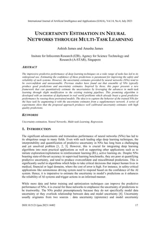 International Journal of Artificial Intelligence and Applications (IJAIA), Vol.14, No.4, July 2023
DOI:10.5121/ijaia.2023.14402 17
UNCERTAINTY ESTIMATION IN NEURAL
NETWORKS THROUGH MULTI-TASK LEARNING
Ashish James and Anusha James
Insitute for Infocomm Research (I2R), Agency for Science Technology and
Research (A-STAR), Singapore
ABSTRACT
The impressive predictive performance of deep learning techniques on a wide range of tasks has led to its
widespread use. Estimating the confidence of these predictions is paramount for improving the safety and
reliability of such systems. However, the uncertainty estimates provided by neural networks (NNs) tend to
be overconfident and unreasonable. Previous studies have found out that ensemble of NNs typically
produce good predictions and uncertainty estimates. Inspired by these, this paper presents a new
framework that can quantitatively estimate the uncertainties by leveraging the advances in multi-task
learning through slight modification to the existing training pipelines. This promising algorithm is
developed with an intention of deployment in real world problems which already boast a good predictive
performance by reusing those pretrained models. The idea is to capture the behavior of the trained NNs for
the base task by augmenting it with the uncertainty estimates from a supplementary network. A series of
experiments show that the proposed approach produces well calibrated uncertainty estimates with high
quality predictions.
KEYWORDS
Uncertainty estimation, Neural Networks, Multi-task Learning, Regression.
1. INTRODUCTION
The significant advancements and tremendous performance of neural networks (NNs) has led to
its ubiquitous usage in many fields. Even with such leading edge deep learning techniques, the
interpretability and quantification of predictive uncertainty in NNs has long been a challenging
and yet unsolved problem [1, 2, 3]. However, this is crucial for integrating deep learning
algorithms into most practical applications as well as supporting other applications such as to
initiate exploration/exploitation in reinforcement learning (RL), active learning etc. Despite NNs
boasting state-of-the-art accuracy in supervised learning benchmarks, they are poor at quantifying
predictive uncertainty, and tend to produce overconfident and miscalibrated predictions. This is
significantly useful in algorithms which helps to take critical decisions that impact human lives in
medical, financial or legal domains, where the cost of error is high. For instance, in safety-critical
applications like autonomous driving system need to respond based on the confidence of the AI
system. Hence, it is imperative to estimate the uncertainty in model’s predictions as it enhances
the reliability of AI systems and trigger actions in an informed manner.
While more data and better training and optimization techniques can improve the predictive
performance of NNs, it is crucial for these networks to emphasize the uncertainty of predictions to
be trustworthy. The NNs predict presumptuously because they do not specifically model data
uncertainty or they overlook relationship between data and model uncertainty [4]. Uncertainty
usually originates from two sources : data uncertainty (epistemic) and model uncertainty
 