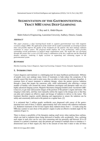 International Journal of Artificial Intelligence and Applications (IJAIA), Vol.14, No.4, July 2023
DOI:10.5121/ijaia.2023.14404 41
SEGMENTATION OF THE GASTROINTESTINAL
TRACT MRI USING DEEP LEARNING
J. Roy and A. Abdel-Dayem
Bahrti School of Engineering, Laurentian University, Sudbury, Ontario, Canada.
ABSTRACT
This paper proposes a deep learning-based model to segment gastrointestinal tract (GI) magnetic
resonance images (MRI). The application of this model will be useful in potentially accelerating treatment
times and possibly improve the quality of the treatments for the patients who must undergo radiation
treatments in cancer centers. The proposed model employs the U-net architecture, which provides
outstanding overall performance in medical image segmentation tasks. The model that was developed
through this project has a score of 81.86% using a combination of the dice coefficient and the Hausdorff
distance measures, rendering it highly accurate in segmenting and contouring organs in the
gastrointestinal system.
KEYWORDS
Machine Learning, Cancer Diagnosis, Supervised Learning, Computer Vision, Semantic Segmentation.
1. INTRODUCTION
Cancer diagnosis and treatment is a challenging task for many healthcare professionals. Millions
of people every year undergo many forms of treatments to help reduce the symptoms of the
specific cancer they have, and in some cases, they are able to overcome the sickness altogether. A
common form of cancer treatment is radiation therapy, where the patient receives radiation
through a beam that targets the cancerous cells, while unfortunately also affecting a certain
number of healthy cells around the cancer. Radiation oncologists and therapists make use of a
highly advanced imaging system, Magnetic Resonance Imaging Guided Linear Accelerator (MR-
Linac) [
1
] , to get clear and accurate images of the position of the patient’s organs and tumor. The
imaging is done daily, and they must manually outline the organs in the dosage area so that they
can plan and compute an effective angle and dosage of radiation to deliver to the tumor. This
treatment therefore requires careful planning and organization to ensure the radiation can be
safely and consistently delivered to the patient on a regular basis [
2
.]
It is estimated that 5 million people worldwide were diagnosed with cancer of the gastro-
intestinal tract and of those 5 million, approximately half were treated with radiation treatments
[3]. Radiation treatments of the GI tract require daily radiation doses from 1 – 6 weeks using the
MRLinac scanner to scan slices of the patient’s organs to plan an effective incident angle for the
radiation (Figure 1).
There is always a possibility of the therapists making small errors when making these outlines,
which can lead to radiation doses being delivered to healthy cells accidentally. Also, outlining
each organ in each slice can be very time consuming and can generally add between 30 to 45
minutes to a patient’s treatment, since the patients get scanned in multiple slices to simulate a 3-
dimensional scan of their organs [4]. Due to the amount of time that it takes to take all these
 