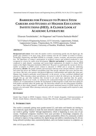 International Journal of Computer Science and Engineering Survey (IJCSES), Vol.14, No.1/2/3/4, August 2023
DOI: 10.5121/ijcses.2023.14401 1
BARRIERS FOR FEMALES TO PURSUE STEM
CAREERS AND STUDIES AT HIGHER EDUCATION
INSTITUTIONS (HEI). A CLOSER LOOK AT
ACADEMIC LITERATURE
Elizaveta Tereshchenko1
, Ari Happonen1
and Victoria Hasheela-Mufeti2
1
LUT School of Engineering Science, LUT University, Lappeenranta, Finland,
Lappeenranta Campus, Yliopistonkatu 34, 53850 Lappeenranta, Finland.
2
School of Science, University of Namibia, Windhoek, Namibia.
ABSTRACT
Background and context: Even when the modern world is transitioning quickly into the digital age, the
gender gap continues to be more acute. Social scientists note the low number of women in Science,
Technology, Engineering, and Maths (STEM) as a scientific, creative, economic, and innovative potential
loss. The importance of women’s participation in technical sciences and technical production is also
recognized as a factor for stable social development. Objective and method: A scoping review has been
conducted to study females’ reasonings and society-based explanations for females to choose STEM
studies at the Higher Education Institutions (HEI) level. The goal is to understand the reasons for the low
number of females in STEM careers related to education in STEM and to reveal the underlying
phenomenon. Results: The gender attitudes and stereotypes inherent in boy and girl children’s spare time
and school life narrow the children's possibilities from what specific education and career direction they
can choose. But only a few genetics and physical differences could postulate and explain this status quo.
Humans have formed a particular social framework; in the process, we have socialized childhood and
education. When choosing a future specialization, the society in which the child grew up, the family that
brought him up, and what traditions they invested in are much more important than his gender.
Implications: Based on our results, we summarise the scattered knowledge base and utilize the analyzed
summary for recommendations to further the development of HEI programs to make them more fitting for
both genders and help reduce the gender gap. The universities should cover the achievements of females,
more often in their media channels, related to the previously mentioned interest in STEM, based on the
presence of a role model. When choosing a university, girls can see a real example and be inspired to study
STEM majors.
KEYWORDS
Gender Gap, Female in STEM, Computer, Science, ICT, IT, Gender Inequality, Underrepresentation of
Women, Gender Balance, Education Balance, Gender Bias, Diversity, Equal capabilities, sustainability.
1. INTRODUCTION
The world is constantly getting more gender-neutral [1], and males and females are starting to
have relatively equal chances to study the most attractive education programs. At the same time,
our world is getting “smaller” through digitalization, which is happening in every area of our
society. Traditional companies transform from asset providers to knowledge companies [2],
artificial intelligence (AI) is used to improve global sustainability efforts [3], community wisdom
is utilized to improve living conditions [4], digital design and additive manufacturing [5], [6] are
being utilized to produce mass customized products, and even human resources in companies are
 