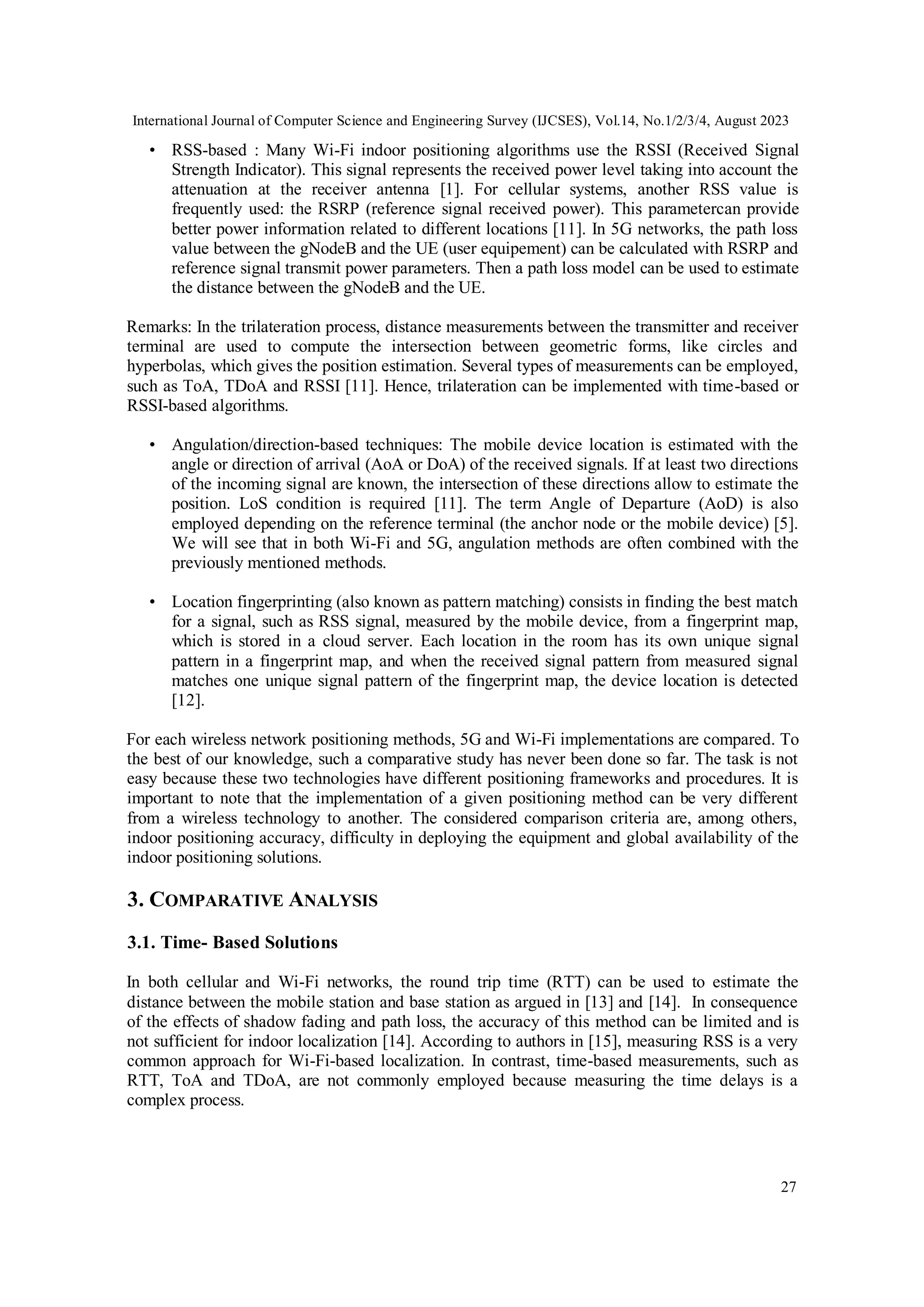 International Journal of Computer Science and Engineering Survey (IJCSES), Vol.14, No.1/2/3/4, August 2023
27
• RSS-based : Many Wi-Fi indoor positioning algorithms use the RSSI (Received Signal
Strength Indicator). This signal represents the received power level taking into account the
attenuation at the receiver antenna [1]. For cellular systems, another RSS value is
frequently used: the RSRP (reference signal received power). This parametercan provide
better power information related to different locations [11]. In 5G networks, the path loss
value between the gNodeB and the UE (user equipement) can be calculated with RSRP and
reference signal transmit power parameters. Then a path loss model can be used to estimate
the distance between the gNodeB and the UE.
Remarks: In the trilateration process, distance measurements between the transmitter and receiver
terminal are used to compute the intersection between geometric forms, like circles and
hyperbolas, which gives the position estimation. Several types of measurements can be employed,
such as ToA, TDoA and RSSI [11]. Hence, trilateration can be implemented with time-based or
RSSI-based algorithms.
• Angulation/direction-based techniques: The mobile device location is estimated with the
angle or direction of arrival (AoA or DoA) of the received signals. If at least two directions
of the incoming signal are known, the intersection of these directions allow to estimate the
position. LoS condition is required [11]. The term Angle of Departure (AoD) is also
employed depending on the reference terminal (the anchor node or the mobile device) [5].
We will see that in both Wi-Fi and 5G, angulation methods are often combined with the
previously mentioned methods.
• Location fingerprinting (also known as pattern matching) consists in finding the best match
for a signal, such as RSS signal, measured by the mobile device, from a fingerprint map,
which is stored in a cloud server. Each location in the room has its own unique signal
pattern in a fingerprint map, and when the received signal pattern from measured signal
matches one unique signal pattern of the fingerprint map, the device location is detected
[12].
For each wireless network positioning methods, 5G and Wi-Fi implementations are compared. To
the best of our knowledge, such a comparative study has never been done so far. The task is not
easy because these two technologies have different positioning frameworks and procedures. It is
important to note that the implementation of a given positioning method can be very different
from a wireless technology to another. The considered comparison criteria are, among others,
indoor positioning accuracy, difficulty in deploying the equipment and global availability of the
indoor positioning solutions.
3. COMPARATIVE ANALYSIS
3.1. Time- Based Solutions
In both cellular and Wi-Fi networks, the round trip time (RTT) can be used to estimate the
distance between the mobile station and base station as argued in [13] and [14]. In consequence
of the effects of shadow fading and path loss, the accuracy of this method can be limited and is
not sufficient for indoor localization [14]. According to authors in [15], measuring RSS is a very
common approach for Wi-Fi-based localization. In contrast, time-based measurements, such as
RTT, ToA and TDoA, are not commonly employed because measuring the time delays is a
complex process.
 