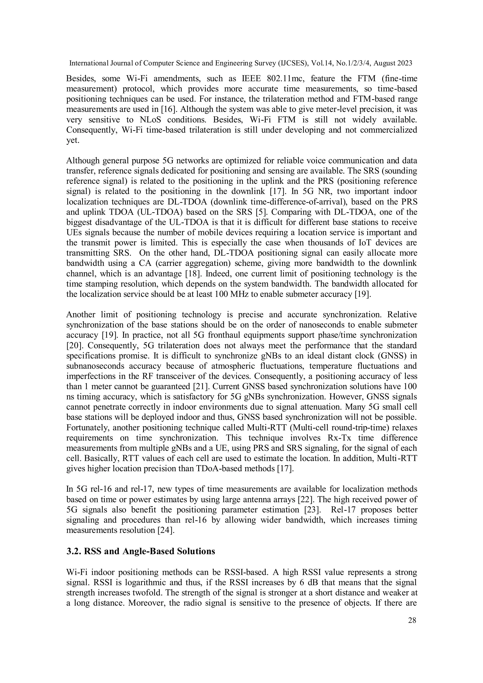 International Journal of Computer Science and Engineering Survey (IJCSES), Vol.14, No.1/2/3/4, August 2023
28
Besides, some Wi-Fi amendments, such as IEEE 802.11mc, feature the FTM (fine-time
measurement) protocol, which provides more accurate time measurements, so time-based
positioning techniques can be used. For instance, the trilateration method and FTM-based range
measurements are used in [16]. Although the system was able to give meter-level precision, it was
very sensitive to NLoS conditions. Besides, Wi-Fi FTM is still not widely available.
Consequently, Wi-Fi time-based trilateration is still under developing and not commercialized
yet.
Although general purpose 5G networks are optimized for reliable voice communication and data
transfer, reference signals dedicated for positioning and sensing are available. The SRS (sounding
reference signal) is related to the positioning in the uplink and the PRS (positioning reference
signal) is related to the positioning in the downlink [17]. In 5G NR, two important indoor
localization techniques are DL-TDOA (downlink time-difference-of-arrival), based on the PRS
and uplink TDOA (UL-TDOA) based on the SRS [5]. Comparing with DL-TDOA, one of the
biggest disadvantage of the UL-TDOA is that it is difficult for different base stations to receive
UEs signals because the number of mobile devices requiring a location service is important and
the transmit power is limited. This is especially the case when thousands of IoT devices are
transmitting SRS. On the other hand, DL-TDOA positioning signal can easily allocate more
bandwidth using a CA (carrier aggregation) scheme, giving more bandwidth to the downlink
channel, which is an advantage [18]. Indeed, one current limit of positioning technology is the
time stamping resolution, which depends on the system bandwidth. The bandwidth allocated for
the localization service should be at least 100 MHz to enable submeter accuracy [19].
Another limit of positioning technology is precise and accurate synchronization. Relative
synchronization of the base stations should be on the order of nanoseconds to enable submeter
accuracy [19]. In practice, not all 5G fronthaul equipments support phase/time synchronization
[20]. Consequently, 5G trilateration does not always meet the performance that the standard
specifications promise. It is difficult to synchronize gNBs to an ideal distant clock (GNSS) in
subnanoseconds accuracy because of atmospheric fluctuations, temperature fluctuations and
imperfections in the RF transceiver of the devices. Consequently, a positioning accuracy of less
than 1 meter cannot be guaranteed [21]. Current GNSS based synchronization solutions have 100
ns timing accuracy, which is satisfactory for 5G gNBs synchronization. However, GNSS signals
cannot penetrate correctly in indoor environments due to signal attenuation. Many 5G small cell
base stations will be deployed indoor and thus, GNSS based synchronization will not be possible.
Fortunately, another positioning technique called Multi-RTT (Multi-cell round-trip-time) relaxes
requirements on time synchronization. This technique involves Rx-Tx time difference
measurements from multiple gNBs and a UE, using PRS and SRS signaling, for the signal of each
cell. Basically, RTT values of each cell are used to estimate the location. In addition, Multi-RTT
gives higher location precision than TDoA-based methods [17].
In 5G rel-16 and rel-17, new types of time measurements are available for localization methods
based on time or power estimates by using large antenna arrays [22]. The high received power of
5G signals also benefit the positioning parameter estimation [23]. Rel-17 proposes better
signaling and procedures than rel-16 by allowing wider bandwidth, which increases timing
measurements resolution [24].
3.2. RSS and Angle-Based Solutions
Wi-Fi indoor positioning methods can be RSSI-based. A high RSSI value represents a strong
signal. RSSI is logarithmic and thus, if the RSSI increases by 6 dB that means that the signal
strength increases twofold. The strength of the signal is stronger at a short distance and weaker at
a long distance. Moreover, the radio signal is sensitive to the presence of objects. If there are
 