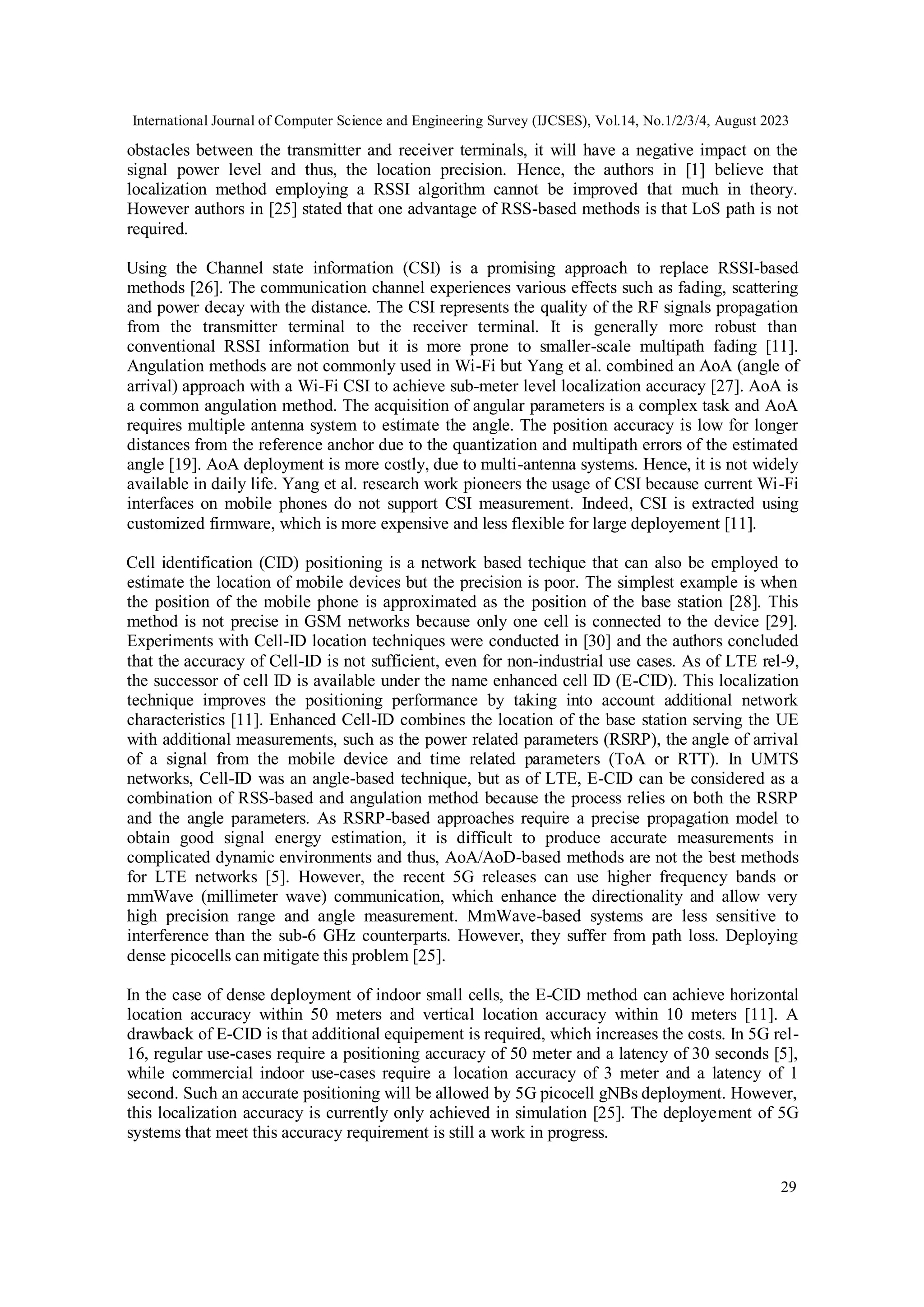 International Journal of Computer Science and Engineering Survey (IJCSES), Vol.14, No.1/2/3/4, August 2023
29
obstacles between the transmitter and receiver terminals, it will have a negative impact on the
signal power level and thus, the location precision. Hence, the authors in [1] believe that
localization method employing a RSSI algorithm cannot be improved that much in theory.
However authors in [25] stated that one advantage of RSS-based methods is that LoS path is not
required.
Using the Channel state information (CSI) is a promising approach to replace RSSI-based
methods [26]. The communication channel experiences various effects such as fading, scattering
and power decay with the distance. The CSI represents the quality of the RF signals propagation
from the transmitter terminal to the receiver terminal. It is generally more robust than
conventional RSSI information but it is more prone to smaller-scale multipath fading [11].
Angulation methods are not commonly used in Wi-Fi but Yang et al. combined an AoA (angle of
arrival) approach with a Wi-Fi CSI to achieve sub-meter level localization accuracy [27]. AoA is
a common angulation method. The acquisition of angular parameters is a complex task and AoA
requires multiple antenna system to estimate the angle. The position accuracy is low for longer
distances from the reference anchor due to the quantization and multipath errors of the estimated
angle [19]. AoA deployment is more costly, due to multi-antenna systems. Hence, it is not widely
available in daily life. Yang et al. research work pioneers the usage of CSI because current Wi-Fi
interfaces on mobile phones do not support CSI measurement. Indeed, CSI is extracted using
customized firmware, which is more expensive and less flexible for large deployement [11].
Cell identification (CID) positioning is a network based techique that can also be employed to
estimate the location of mobile devices but the precision is poor. The simplest example is when
the position of the mobile phone is approximated as the position of the base station [28]. This
method is not precise in GSM networks because only one cell is connected to the device [29].
Experiments with Cell-ID location techniques were conducted in [30] and the authors concluded
that the accuracy of Cell-ID is not sufficient, even for non-industrial use cases. As of LTE rel-9,
the successor of cell ID is available under the name enhanced cell ID (E-CID). This localization
technique improves the positioning performance by taking into account additional network
characteristics [11]. Enhanced Cell-ID combines the location of the base station serving the UE
with additional measurements, such as the power related parameters (RSRP), the angle of arrival
of a signal from the mobile device and time related parameters (ToA or RTT). In UMTS
networks, Cell-ID was an angle-based technique, but as of LTE, E-CID can be considered as a
combination of RSS-based and angulation method because the process relies on both the RSRP
and the angle parameters. As RSRP-based approaches require a precise propagation model to
obtain good signal energy estimation, it is difficult to produce accurate measurements in
complicated dynamic environments and thus, AoA/AoD-based methods are not the best methods
for LTE networks [5]. However, the recent 5G releases can use higher frequency bands or
mmWave (millimeter wave) communication, which enhance the directionality and allow very
high precision range and angle measurement. MmWave-based systems are less sensitive to
interference than the sub-6 GHz counterparts. However, they suffer from path loss. Deploying
dense picocells can mitigate this problem [25].
In the case of dense deployment of indoor small cells, the E-CID method can achieve horizontal
location accuracy within 50 meters and vertical location accuracy within 10 meters [11]. A
drawback of E-CID is that additional equipement is required, which increases the costs. In 5G rel-
16, regular use-cases require a positioning accuracy of 50 meter and a latency of 30 seconds [5],
while commercial indoor use-cases require a location accuracy of 3 meter and a latency of 1
second. Such an accurate positioning will be allowed by 5G picocell gNBs deployment. However,
this localization accuracy is currently only achieved in simulation [25]. The deployement of 5G
systems that meet this accuracy requirement is still a work in progress.
 