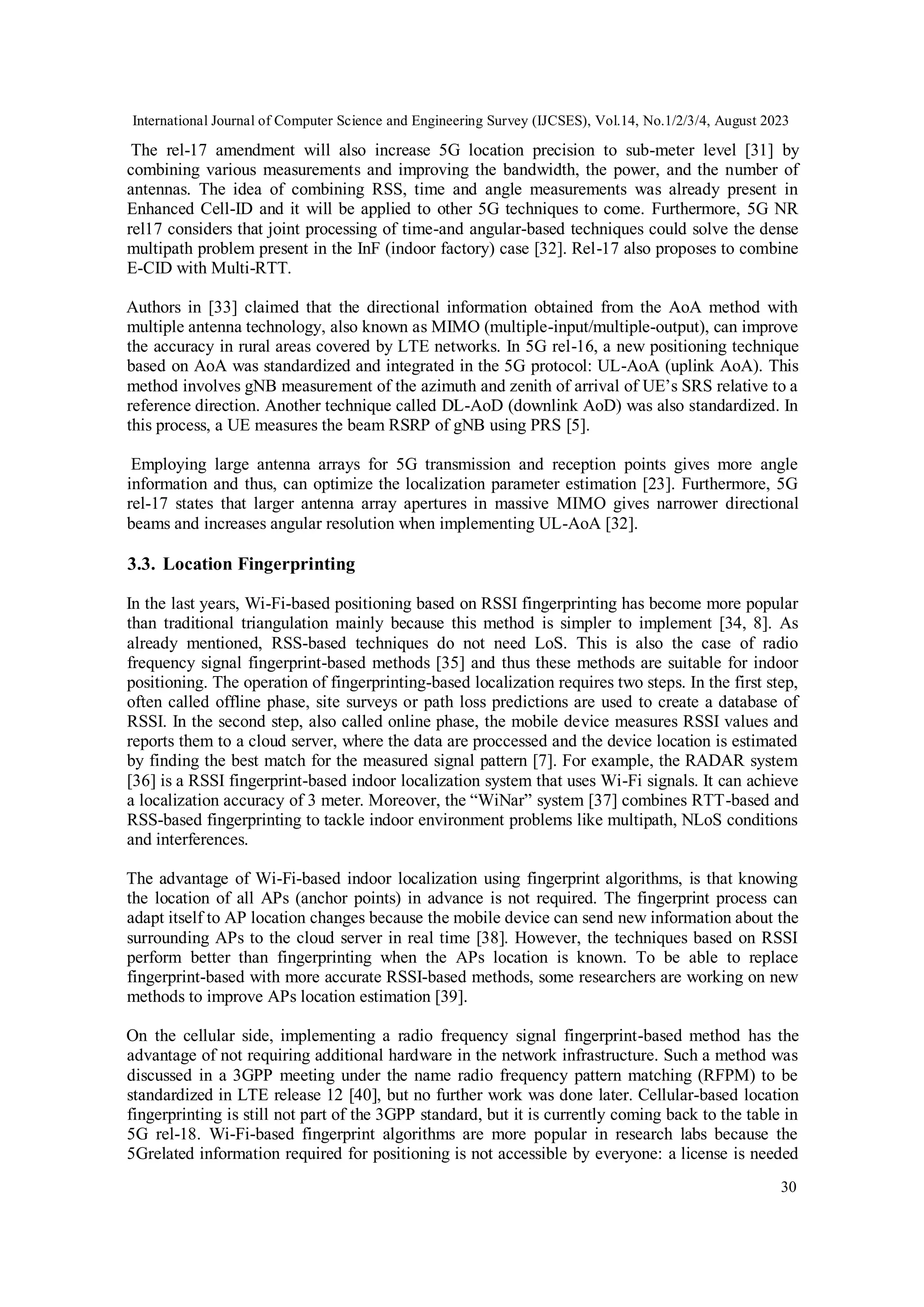International Journal of Computer Science and Engineering Survey (IJCSES), Vol.14, No.1/2/3/4, August 2023
30
The rel-17 amendment will also increase 5G location precision to sub-meter level [31] by
combining various measurements and improving the bandwidth, the power, and the number of
antennas. The idea of combining RSS, time and angle measurements was already present in
Enhanced Cell-ID and it will be applied to other 5G techniques to come. Furthermore, 5G NR
rel17 considers that joint processing of time-and angular-based techniques could solve the dense
multipath problem present in the InF (indoor factory) case [32]. Rel-17 also proposes to combine
E-CID with Multi-RTT.
Authors in [33] claimed that the directional information obtained from the AoA method with
multiple antenna technology, also known as MIMO (multiple-input/multiple-output), can improve
the accuracy in rural areas covered by LTE networks. In 5G rel-16, a new positioning technique
based on AoA was standardized and integrated in the 5G protocol: UL-AoA (uplink AoA). This
method involves gNB measurement of the azimuth and zenith of arrival of UE’s SRS relative to a
reference direction. Another technique called DL-AoD (downlink AoD) was also standardized. In
this process, a UE measures the beam RSRP of gNB using PRS [5].
Employing large antenna arrays for 5G transmission and reception points gives more angle
information and thus, can optimize the localization parameter estimation [23]. Furthermore, 5G
rel-17 states that larger antenna array apertures in massive MIMO gives narrower directional
beams and increases angular resolution when implementing UL-AoA [32].
3.3. Location Fingerprinting
In the last years, Wi-Fi-based positioning based on RSSI fingerprinting has become more popular
than traditional triangulation mainly because this method is simpler to implement [34, 8]. As
already mentioned, RSS-based techniques do not need LoS. This is also the case of radio
frequency signal fingerprint-based methods [35] and thus these methods are suitable for indoor
positioning. The operation of fingerprinting-based localization requires two steps. In the first step,
often called offline phase, site surveys or path loss predictions are used to create a database of
RSSI. In the second step, also called online phase, the mobile device measures RSSI values and
reports them to a cloud server, where the data are proccessed and the device location is estimated
by finding the best match for the measured signal pattern [7]. For example, the RADAR system
[36] is a RSSI fingerprint-based indoor localization system that uses Wi-Fi signals. It can achieve
a localization accuracy of 3 meter. Moreover, the “WiNar” system [37] combines RTT-based and
RSS-based fingerprinting to tackle indoor environment problems like multipath, NLoS conditions
and interferences.
The advantage of Wi-Fi-based indoor localization using fingerprint algorithms, is that knowing
the location of all APs (anchor points) in advance is not required. The fingerprint process can
adapt itself to AP location changes because the mobile device can send new information about the
surrounding APs to the cloud server in real time [38]. However, the techniques based on RSSI
perform better than fingerprinting when the APs location is known. To be able to replace
fingerprint-based with more accurate RSSI-based methods, some researchers are working on new
methods to improve APs location estimation [39].
On the cellular side, implementing a radio frequency signal fingerprint-based method has the
advantage of not requiring additional hardware in the network infrastructure. Such a method was
discussed in a 3GPP meeting under the name radio frequency pattern matching (RFPM) to be
standardized in LTE release 12 [40], but no further work was done later. Cellular-based location
fingerprinting is still not part of the 3GPP standard, but it is currently coming back to the table in
5G rel-18. Wi-Fi-based fingerprint algorithms are more popular in research labs because the
5Grelated information required for positioning is not accessible by everyone: a license is needed
 