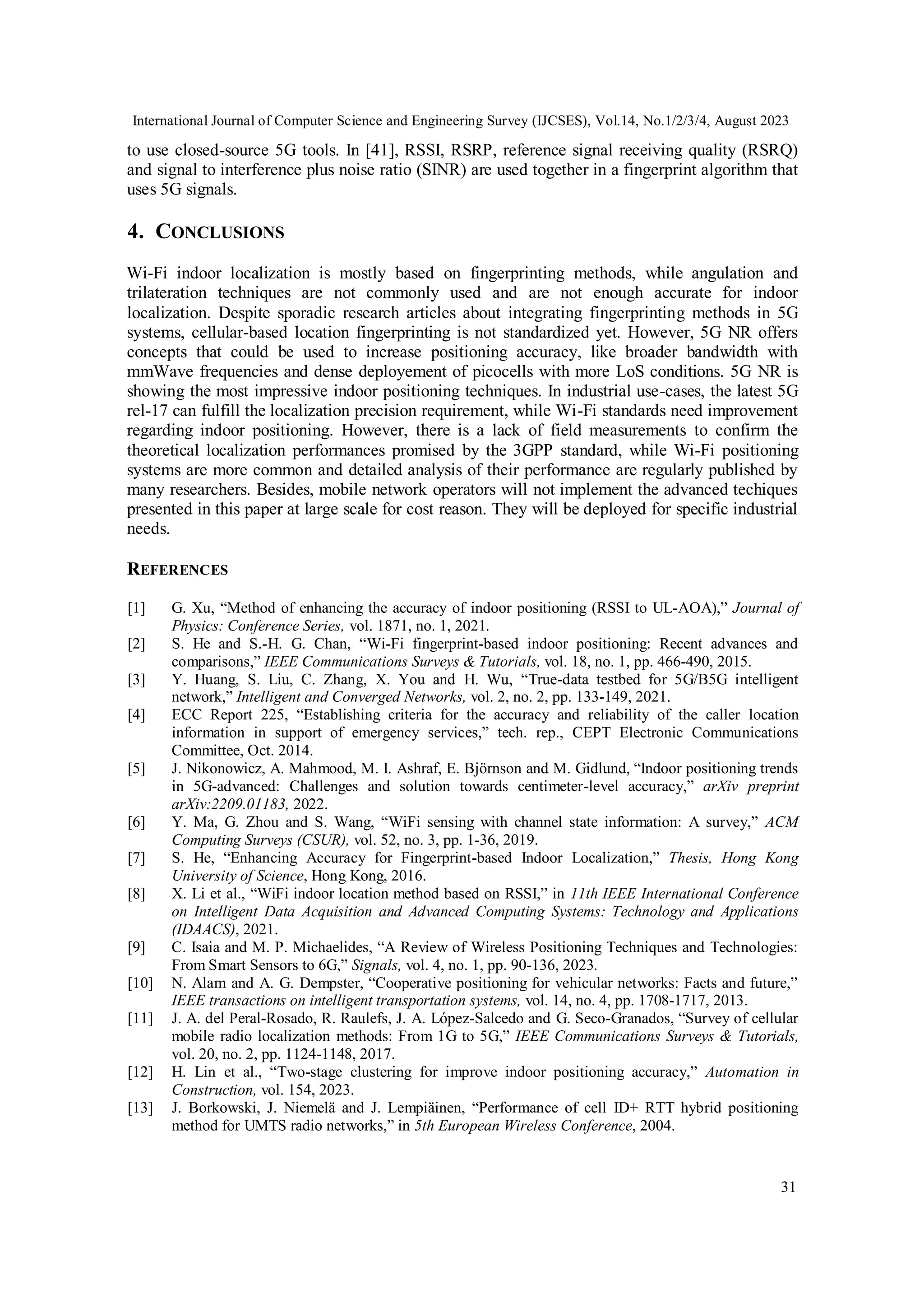 International Journal of Computer Science and Engineering Survey (IJCSES), Vol.14, No.1/2/3/4, August 2023
31
to use closed-source 5G tools. In [41], RSSI, RSRP, reference signal receiving quality (RSRQ)
and signal to interference plus noise ratio (SINR) are used together in a fingerprint algorithm that
uses 5G signals.
4. CONCLUSIONS
Wi-Fi indoor localization is mostly based on fingerprinting methods, while angulation and
trilateration techniques are not commonly used and are not enough accurate for indoor
localization. Despite sporadic research articles about integrating fingerprinting methods in 5G
systems, cellular-based location fingerprinting is not standardized yet. However, 5G NR offers
concepts that could be used to increase positioning accuracy, like broader bandwidth with
mmWave frequencies and dense deployement of picocells with more LoS conditions. 5G NR is
showing the most impressive indoor positioning techniques. In industrial use-cases, the latest 5G
rel-17 can fulfill the localization precision requirement, while Wi-Fi standards need improvement
regarding indoor positioning. However, there is a lack of field measurements to confirm the
theoretical localization performances promised by the 3GPP standard, while Wi-Fi positioning
systems are more common and detailed analysis of their performance are regularly published by
many researchers. Besides, mobile network operators will not implement the advanced techiques
presented in this paper at large scale for cost reason. They will be deployed for specific industrial
needs.
REFERENCES
[1] G. Xu, “Method of enhancing the accuracy of indoor positioning (RSSI to UL-AOA),” Journal of
Physics: Conference Series, vol. 1871, no. 1, 2021.
[2] S. He and S.-H. G. Chan, “Wi-Fi fingerprint-based indoor positioning: Recent advances and
comparisons,” IEEE Communications Surveys & Tutorials, vol. 18, no. 1, pp. 466-490, 2015.
[3] Y. Huang, S. Liu, C. Zhang, X. You and H. Wu, “True-data testbed for 5G/B5G intelligent
network,” Intelligent and Converged Networks, vol. 2, no. 2, pp. 133-149, 2021.
[4] ECC Report 225, “Establishing criteria for the accuracy and reliability of the caller location
information in support of emergency services,” tech. rep., CEPT Electronic Communications
Committee, Oct. 2014.
[5] J. Nikonowicz, A. Mahmood, M. I. Ashraf, E. Björnson and M. Gidlund, “Indoor positioning trends
in 5G-advanced: Challenges and solution towards centimeter-level accuracy,” arXiv preprint
arXiv:2209.01183, 2022.
[6] Y. Ma, G. Zhou and S. Wang, “WiFi sensing with channel state information: A survey,” ACM
Computing Surveys (CSUR), vol. 52, no. 3, pp. 1-36, 2019.
[7] S. He, “Enhancing Accuracy for Fingerprint-based Indoor Localization,” Thesis, Hong Kong
University of Science, Hong Kong, 2016.
[8] X. Li et al., “WiFi indoor location method based on RSSI,” in 11th IEEE International Conference
on Intelligent Data Acquisition and Advanced Computing Systems: Technology and Applications
(IDAACS), 2021.
[9] C. Isaia and M. P. Michaelides, “A Review of Wireless Positioning Techniques and Technologies:
From Smart Sensors to 6G,” Signals, vol. 4, no. 1, pp. 90-136, 2023.
[10] N. Alam and A. G. Dempster, “Cooperative positioning for vehicular networks: Facts and future,”
IEEE transactions on intelligent transportation systems, vol. 14, no. 4, pp. 1708-1717, 2013.
[11] J. A. del Peral-Rosado, R. Raulefs, J. A. López-Salcedo and G. Seco-Granados, “Survey of cellular
mobile radio localization methods: From 1G to 5G,” IEEE Communications Surveys & Tutorials,
vol. 20, no. 2, pp. 1124-1148, 2017.
[12] H. Lin et al., “Two-stage clustering for improve indoor positioning accuracy,” Automation in
Construction, vol. 154, 2023.
[13] J. Borkowski, J. Niemelä and J. Lempiäinen, “Performance of cell ID+ RTT hybrid positioning
method for UMTS radio networks,” in 5th European Wireless Conference, 2004.
 