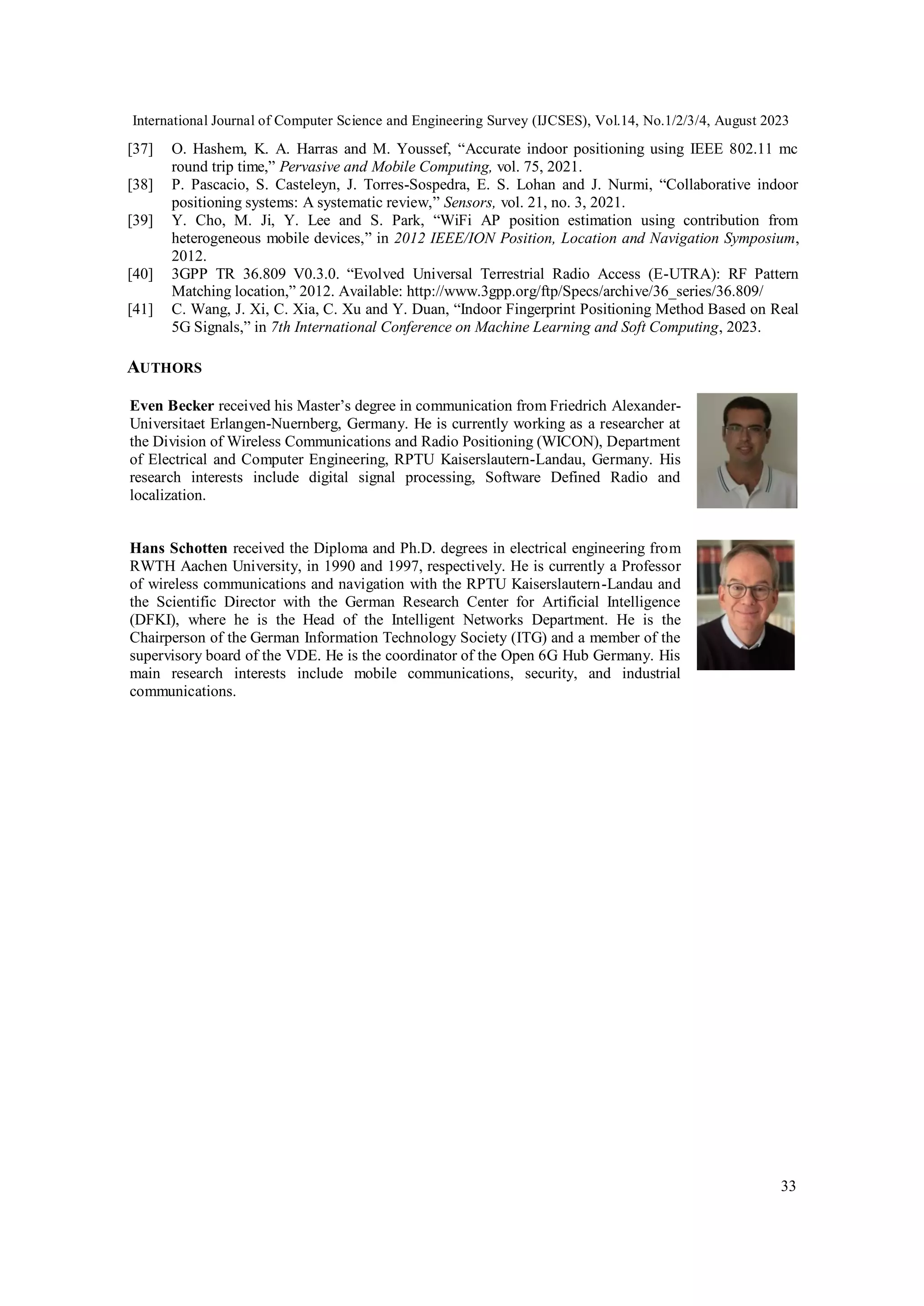 International Journal of Computer Science and Engineering Survey (IJCSES), Vol.14, No.1/2/3/4, August 2023
33
[37] O. Hashem, K. A. Harras and M. Youssef, “Accurate indoor positioning using IEEE 802.11 mc
round trip time,” Pervasive and Mobile Computing, vol. 75, 2021.
[38] P. Pascacio, S. Casteleyn, J. Torres-Sospedra, E. S. Lohan and J. Nurmi, “Collaborative indoor
positioning systems: A systematic review,” Sensors, vol. 21, no. 3, 2021.
[39] Y. Cho, M. Ji, Y. Lee and S. Park, “WiFi AP position estimation using contribution from
heterogeneous mobile devices,” in 2012 IEEE/ION Position, Location and Navigation Symposium,
2012.
[40] 3GPP TR 36.809 V0.3.0. “Evolved Universal Terrestrial Radio Access (E-UTRA): RF Pattern
Matching location,” 2012. Available: http://www.3gpp.org/ftp/Specs/archive/36_series/36.809/
[41] C. Wang, J. Xi, C. Xia, C. Xu and Y. Duan, “Indoor Fingerprint Positioning Method Based on Real
5G Signals,” in 7th International Conference on Machine Learning and Soft Computing, 2023.
AUTHORS
Even Becker received his Master’s degree in communication from Friedrich Alexander-
Universitaet Erlangen-Nuernberg, Germany. He is currently working as a researcher at
the Division of Wireless Communications and Radio Positioning (WICON), Department
of Electrical and Computer Engineering, RPTU Kaiserslautern-Landau, Germany. His
research interests include digital signal processing, Software Defined Radio and
localization.
Hans Schotten received the Diploma and Ph.D. degrees in electrical engineering from
RWTH Aachen University, in 1990 and 1997, respectively. He is currently a Professor
of wireless communications and navigation with the RPTU Kaiserslautern-Landau and
the Scientific Director with the German Research Center for Artificial Intelligence
(DFKI), where he is the Head of the Intelligent Networks Department. He is the
Chairperson of the German Information Technology Society (ITG) and a member of the
supervisory board of the VDE. He is the coordinator of the Open 6G Hub Germany. His
main research interests include mobile communications, security, and industrial
communications.
 