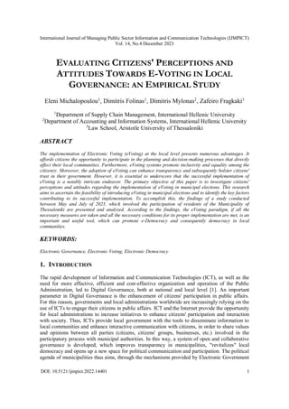 International Journal of Managing Public Sector Information and Communication Technologies (IJMPICT)
Vol. 14, No.4 December 2023
DOI: 10.5121/ijmpict.2022.14401 1
EVALUATING CITIZENS' PERCEPTIONS AND
ATTITUDES TOWARDS E-VOTING IN LOCAL
GOVERNANCE: AN EMPIRICAL STUDY
Eleni Michalopoulou1
, Dimitris Folinas1
, Dimitris Mylonas2
, Zafeiro Fragkaki3
1
Department of Supply Chain Management, International Hellenic University
2
Department of Accounting and Information Systems, International Hellenic University
3
Law School, Aristotle University of Thessaloniki
ABSTRACT
The implementation of Electronic Voting (eVoting) at the local level presents numerous advantages. It
affords citizens the opportunity to participate in the planning and decision-making processes that directly
affect their local communities. Furthermore, eVoting systems promote inclusivity and equality among the
citizenry. Moreover, the adoption of eVoting can enhance transparency and subsequently bolster citizens'
trust in their government. However, it is essential to underscore that the successful implementation of
eVoting is a notably intricate endeavor. The primary objective of this paper is to investigate citizens'
perceptions and attitudes regarding the implementation of eVoting in municipal elections. This research
aims to ascertain the feasibility of introducing eVoting in municipal elections and to identify the key factors
contributing to its successful implementation. To accomplish this, the findings of a study conducted
between May and July of 2023, which involved the participation of residents of the Municipality of
Thessaloniki are presented and analyzed. According to the findings, the eVoting paradigm, if all the
necessary measures are taken and all the necessary conditions for its proper implementation are met, is an
important and useful tool, which can promote e-Democracy and consequently democracy in local
communities.
KEYWORDS:
Electronic Governance, Electronic Voting, Electronic Democracy
1. INTRODUCTION
The rapid development of Information and Communication Technologies (ICT), as well as the
need for more effective, efficient and cost-effective organization and operation of the Public
Administration, led to Digital Governance, both at national and local level [1]. An important
parameter in Digital Governance is the enhancement of citizens' participation in public affairs.
For this reason, governments and local administrations worldwide are increasingly relying on the
use of ICTs to engage their citizens in public affairs. ICT and the Internet provide the opportunity
for local administrations to increase initiatives to enhance citizens' participation and interaction
with society. Thus, ICTs provide local government with the tools to disseminate information to
local communities and enhance interactive communication with citizens, in order to share values
and opinions between all parties (citizens, citizens' groups, businesses, etc.) involved in the
participatory process with municipal authorities. In this way, a system of open and collaborative
governance is developed, which improves transparency in municipalities, "revitalizes" local
democracy and opens up a new space for political communication and participation. The political
agenda of municipalities thus aims, through the mechanisms provided by Electronic Government
 