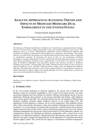 International Journal on Soft Computing (IJSC) Vol.14, No.4, November 2023
DOI: 10.5121/ijsc.2023.14402 15
ANALYTIC APPROACH IN ACCESSING TRENDS AND
IMPACTS OF MEDICAID-MEDICARE DUAL
ENROLLMENT IN THE UNITED STATES
Clement Odooh, Regina Robert
Department of Computer Science and Information Technology Austin Peay State
University, Clarksville, TN 37044, USA
ABSTRACT
The landscape of Medicaid and Medicare enrollment in the United States is undergoing dynamic changes,
driven by intricate policies, shifting demographic trends, and evolving healthcare access criteria. This
publication serves as a beacon, illuminating the multifaceted terrain of Medicaid and Medicare dual
enrollment and offering a comprehensive understanding of its complexities and challenges. The primary
objective is to advocate for the adoption of a centralized data-driven decision support system, recognizing
its transformative potential. By harnessing the power of data, we can revolutionize enrollment
management, streamline administrative processes, and facilitate the timely adjustment of policies, ensuring
more efficient and effective healthcare access. Empowerment is at the heart of our mission. We aim to
equip all healthcare stakeholders, from government agencies and insurance providers to healthcare
institutions and enrollees, with knowledge and insights. Informed decisions driven by data will lead to
improved healthcare access, ultimately catalyzing positive change within the Medicaid and Medicare
landscape. This publication represents a call to action, urging all players in the healthcare ecosystem to
embrace data-driven solutions, adapt to the evolving landscape, and work collaboratively to advance the
cause of accessible and effective healthcare for all.
KEYWORDS
Healthcare Access, Medicare Analytics, Data-Driven Decision Support, Data Intelligence, Public health
management
1. INTRODUCTION
In the ever-evolving landscape of American healthcare, the critical role of Medicaid and
Medicare cannot be overstated. Established in 1965 as part of the Social Security Act, these
government programs have been lifelines for millions, offering vital healthcare access to diverse
populations. Medicaid caters primarily to low-income individuals and families, while Medicare
serves seniors aged 65 and older. Yet, amid their distinct missions, the interplay of Medicaid and
Medicare enrolment dynamics shapes healthcare delivery in the United States [10]. The
significance of these programs is immense, but so are the complexities. With eligibility criteria,
policy shifts, and economic fluctuations at play, the enrolment landscape has become a dynamic
ecosystem. It is in this dynamic environment that the need for a centralized data-driven decision
support system becomes evident. Such a system would harness data's power to not only enhance
enrolment management but also provide critical trend analysis [2].This publication embarks on a
comprehensive journey into Medicaid and Medicare management, with a central focus on the
imperative of a data-driven approach. Through meticulous data analysis, expert interviews, and a
deep dive into policy changes, the paperadvocates for the application of a centralized data-driven
decision support system. This system has the capacity to revolutionize enrolment management,
 