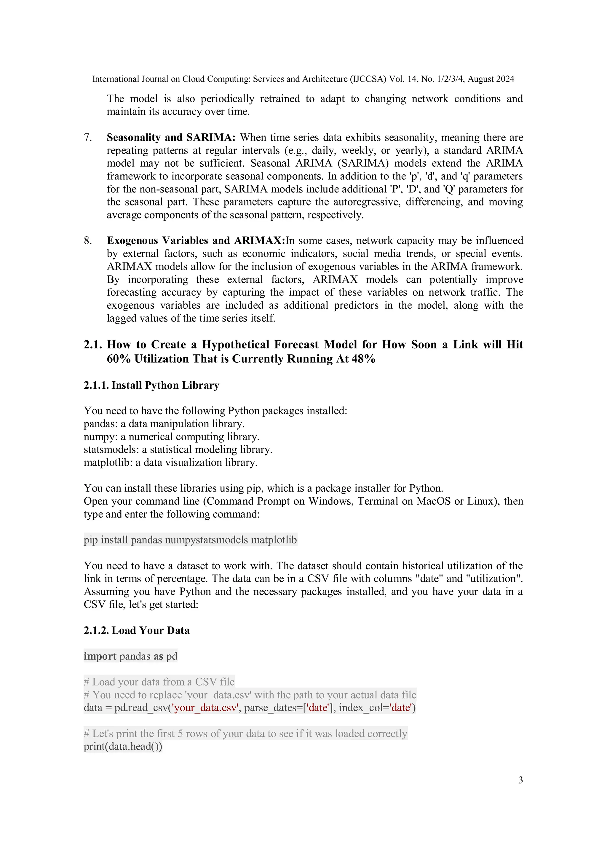International Journal on Cloud Computing: Services and Architecture (IJCCSA) Vol. 14, No. 1/2/3/4, August 2024
3
The model is also periodically retrained to adapt to changing network conditions and
maintain its accuracy over time.
7. Seasonality and SARIMA: When time series data exhibits seasonality, meaning there are
repeating patterns at regular intervals (e.g., daily, weekly, or yearly), a standard ARIMA
model may not be sufficient. Seasonal ARIMA (SARIMA) models extend the ARIMA
framework to incorporate seasonal components. In addition to the 'p', 'd', and 'q' parameters
for the non-seasonal part, SARIMA models include additional 'P', 'D', and 'Q' parameters for
the seasonal part. These parameters capture the autoregressive, differencing, and moving
average components of the seasonal pattern, respectively.
8. Exogenous Variables and ARIMAX:In some cases, network capacity may be influenced
by external factors, such as economic indicators, social media trends, or special events.
ARIMAX models allow for the inclusion of exogenous variables in the ARIMA framework.
By incorporating these external factors, ARIMAX models can potentially improve
forecasting accuracy by capturing the impact of these variables on network traffic. The
exogenous variables are included as additional predictors in the model, along with the
lagged values of the time series itself.
2.1. How to Create a Hypothetical Forecast Model for How Soon a Link will Hit
60% Utilization That is Currently Running At 48%
2.1.1. Install Python Library
You need to have the following Python packages installed:
pandas: a data manipulation library.
numpy: a numerical computing library.
statsmodels: a statistical modeling library.
matplotlib: a data visualization library.
You can install these libraries using pip, which is a package installer for Python.
Open your command line (Command Prompt on Windows, Terminal on MacOS or Linux), then
type and enter the following command:
pip install pandas numpystatsmodels matplotlib
You need to have a dataset to work with. The dataset should contain historical utilization of the
link in terms of percentage. The data can be in a CSV file with columns "date" and "utilization".
Assuming you have Python and the necessary packages installed, and you have your data in a
CSV file, let's get started:
2.1.2. Load Your Data
import pandas as pd
# Load your data from a CSV file
# You need to replace 'your_data.csv' with the path to your actual data file
data = pd.read_csv('your_data.csv', parse_dates=['date'], index_col='date')
# Let's print the first 5 rows of your data to see if it was loaded correctly
print(data.head())
 
