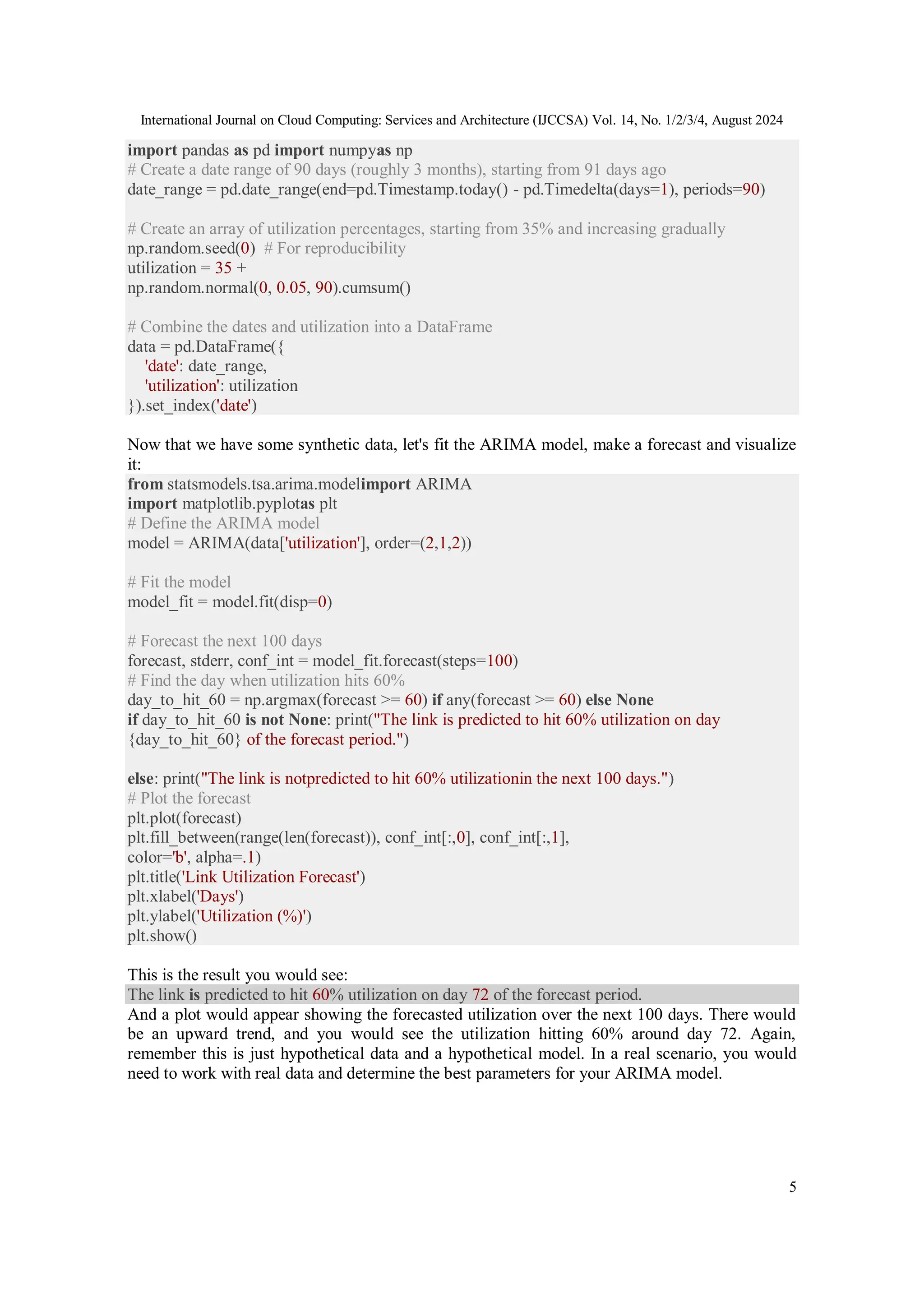 International Journal on Cloud Computing: Services and Architecture (IJCCSA) Vol. 14, No. 1/2/3/4, August 2024
5
import pandas as pd import numpyas np
# Create a date range of 90 days (roughly 3 months), starting from 91 days ago
date_range = pd.date_range(end=pd.Timestamp.today() - pd.Timedelta(days=1), periods=90)
# Create an array of utilization percentages, starting from 35% and increasing gradually
np.random.seed(0) # For reproducibility
utilization = 35 +
np.random.normal(0, 0.05, 90).cumsum()
# Combine the dates and utilization into a DataFrame
data = pd.DataFrame({
'date': date_range,
'utilization': utilization
}).set_index('date')
Now that we have some synthetic data, let's fit the ARIMA model, make a forecast and visualize
it:
from statsmodels.tsa.arima.modelimport ARIMA
import matplotlib.pyplotas plt
# Define the ARIMA model
model = ARIMA(data['utilization'], order=(2,1,2))
# Fit the model
model_fit = model.fit(disp=0)
# Forecast the next 100 days
forecast, stderr, conf_int = model_fit.forecast(steps=100)
# Find the day when utilization hits 60%
day_to_hit_60 = np.argmax(forecast >= 60) if any(forecast >= 60) else None
if day_to_hit_60 is not None: print("The link is predicted to hit 60% utilization on day
{day_to_hit_60} of the forecast period.")
else: print("The link is notpredicted to hit 60% utilizationin the next 100 days.")
# Plot the forecast
plt.plot(forecast)
plt.fill_between(range(len(forecast)), conf_int[:,0], conf_int[:,1],
color='b', alpha=.1)
plt.title('Link Utilization Forecast')
plt.xlabel('Days')
plt.ylabel('Utilization (%)')
plt.show()
This is the result you would see:
The link is predicted to hit 60% utilization on day 72 of the forecast period.
And a plot would appear showing the forecasted utilization over the next 100 days. There would
be an upward trend, and you would see the utilization hitting 60% around day 72. Again,
remember this is just hypothetical data and a hypothetical model. In a real scenario, you would
need to work with real data and determine the best parameters for your ARIMA model.
 