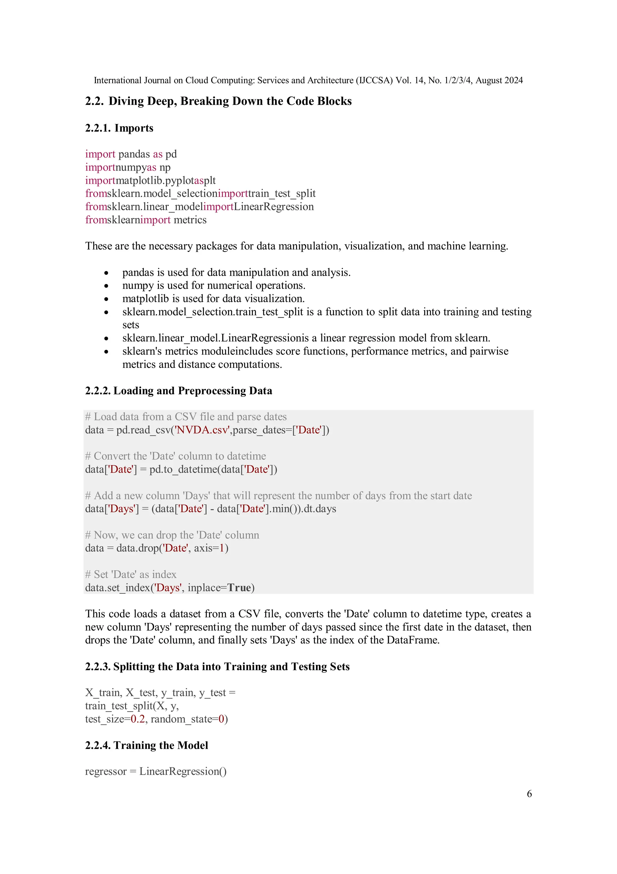 International Journal on Cloud Computing: Services and Architecture (IJCCSA) Vol. 14, No. 1/2/3/4, August 2024
6
2.2. Diving Deep, Breaking Down the Code Blocks
2.2.1. Imports
import pandas as pd
importnumpyas np
importmatplotlib.pyplotasplt
fromsklearn.model_selectionimporttrain_test_split
fromsklearn.linear_modelimportLinearRegression
fromsklearnimport metrics
These are the necessary packages for data manipulation, visualization, and machine learning.
 pandas is used for data manipulation and analysis.
 numpy is used for numerical operations.
 matplotlib is used for data visualization.
 sklearn.model_selection.train_test_split is a function to split data into training and testing
sets
 sklearn.linear_model.LinearRegressionis a linear regression model from sklearn.
 sklearn's metrics moduleincludes score functions, performance metrics, and pairwise
metrics and distance computations.
2.2.2. Loading and Preprocessing Data
# Load data from a CSV file and parse dates
data = pd.read_csv('NVDA.csv',parse_dates=['Date'])
# Convert the 'Date' column to datetime
data['Date'] = pd.to_datetime(data['Date'])
# Add a new column 'Days' that will represent the number of days from the start date
data['Days'] = (data['Date'] - data['Date'].min()).dt.days
# Now, we can drop the 'Date' column
data = data.drop('Date', axis=1)
# Set 'Date' as index
data.set_index('Days', inplace=True)
This code loads a dataset from a CSV file, converts the 'Date' column to datetime type, creates a
new column 'Days' representing the number of days passed since the first date in the dataset, then
drops the 'Date' column, and finally sets 'Days' as the index of the DataFrame.
2.2.3. Splitting the Data into Training and Testing Sets
X_train, X_test, y_train, y_test =
train_test_split(X, y,
test_size=0.2, random_state=0)
2.2.4. Training the Model
regressor = LinearRegression()
 