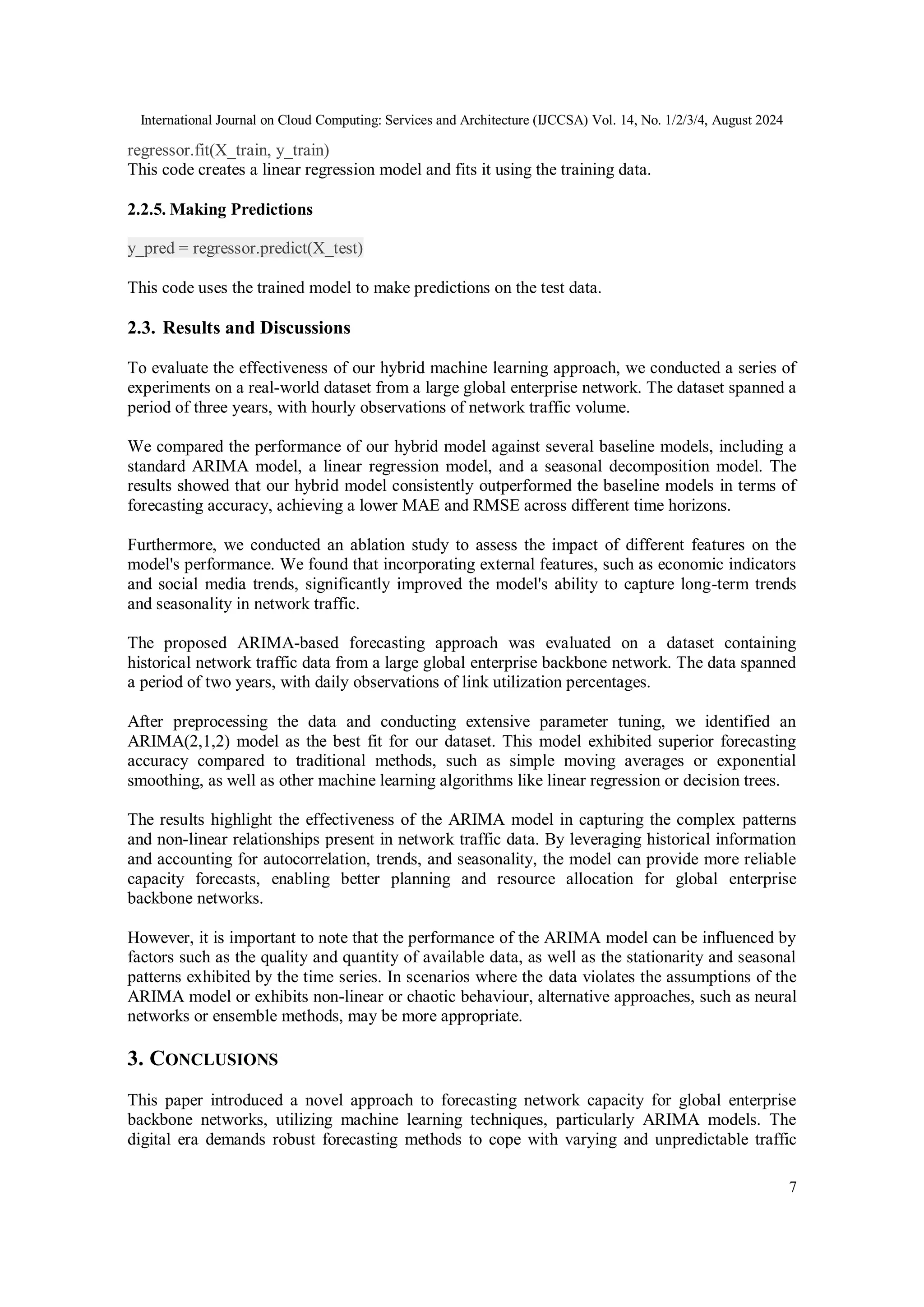 International Journal on Cloud Computing: Services and Architecture (IJCCSA) Vol. 14, No. 1/2/3/4, August 2024
7
regressor.fit(X_train, y_train)
This code creates a linear regression model and fits it using the training data.
2.2.5. Making Predictions
y_pred = regressor.predict(X_test)
This code uses the trained model to make predictions on the test data.
2.3. Results and Discussions
To evaluate the effectiveness of our hybrid machine learning approach, we conducted a series of
experiments on a real-world dataset from a large global enterprise network. The dataset spanned a
period of three years, with hourly observations of network traffic volume.
We compared the performance of our hybrid model against several baseline models, including a
standard ARIMA model, a linear regression model, and a seasonal decomposition model. The
results showed that our hybrid model consistently outperformed the baseline models in terms of
forecasting accuracy, achieving a lower MAE and RMSE across different time horizons.
Furthermore, we conducted an ablation study to assess the impact of different features on the
model's performance. We found that incorporating external features, such as economic indicators
and social media trends, significantly improved the model's ability to capture long-term trends
and seasonality in network traffic.
The proposed ARIMA-based forecasting approach was evaluated on a dataset containing
historical network traffic data from a large global enterprise backbone network. The data spanned
a period of two years, with daily observations of link utilization percentages.
After preprocessing the data and conducting extensive parameter tuning, we identified an
ARIMA(2,1,2) model as the best fit for our dataset. This model exhibited superior forecasting
accuracy compared to traditional methods, such as simple moving averages or exponential
smoothing, as well as other machine learning algorithms like linear regression or decision trees.
The results highlight the effectiveness of the ARIMA model in capturing the complex patterns
and non-linear relationships present in network traffic data. By leveraging historical information
and accounting for autocorrelation, trends, and seasonality, the model can provide more reliable
capacity forecasts, enabling better planning and resource allocation for global enterprise
backbone networks.
However, it is important to note that the performance of the ARIMA model can be influenced by
factors such as the quality and quantity of available data, as well as the stationarity and seasonal
patterns exhibited by the time series. In scenarios where the data violates the assumptions of the
ARIMA model or exhibits non-linear or chaotic behaviour, alternative approaches, such as neural
networks or ensemble methods, may be more appropriate.
3. CONCLUSIONS
This paper introduced a novel approach to forecasting network capacity for global enterprise
backbone networks, utilizing machine learning techniques, particularly ARIMA models. The
digital era demands robust forecasting methods to cope with varying and unpredictable traffic
 