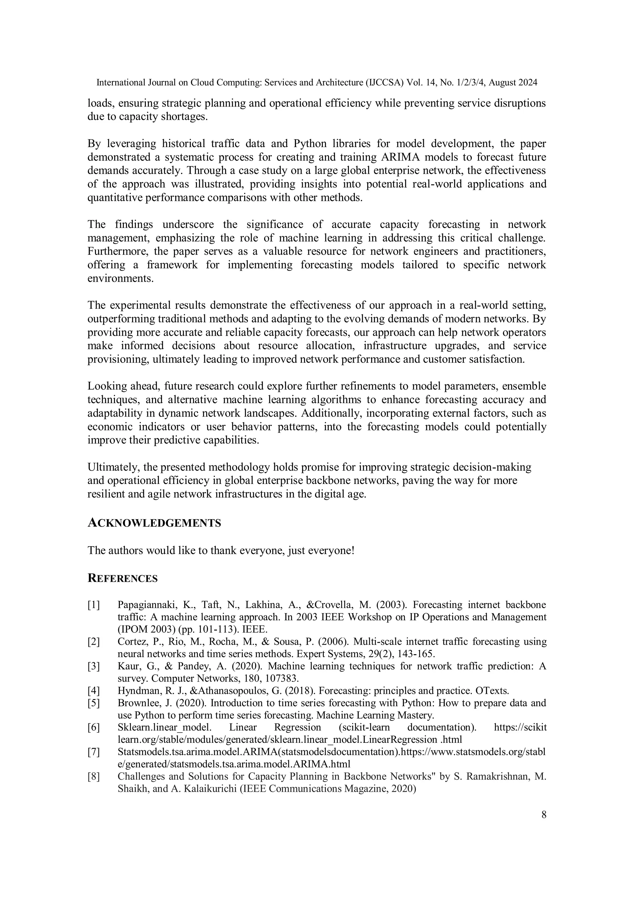 International Journal on Cloud Computing: Services and Architecture (IJCCSA) Vol. 14, No. 1/2/3/4, August 2024
8
loads, ensuring strategic planning and operational efficiency while preventing service disruptions
due to capacity shortages.
By leveraging historical traffic data and Python libraries for model development, the paper
demonstrated a systematic process for creating and training ARIMA models to forecast future
demands accurately. Through a case study on a large global enterprise network, the effectiveness
of the approach was illustrated, providing insights into potential real-world applications and
quantitative performance comparisons with other methods.
The findings underscore the significance of accurate capacity forecasting in network
management, emphasizing the role of machine learning in addressing this critical challenge.
Furthermore, the paper serves as a valuable resource for network engineers and practitioners,
offering a framework for implementing forecasting models tailored to specific network
environments.
The experimental results demonstrate the effectiveness of our approach in a real-world setting,
outperforming traditional methods and adapting to the evolving demands of modern networks. By
providing more accurate and reliable capacity forecasts, our approach can help network operators
make informed decisions about resource allocation, infrastructure upgrades, and service
provisioning, ultimately leading to improved network performance and customer satisfaction.
Looking ahead, future research could explore further refinements to model parameters, ensemble
techniques, and alternative machine learning algorithms to enhance forecasting accuracy and
adaptability in dynamic network landscapes. Additionally, incorporating external factors, such as
economic indicators or user behavior patterns, into the forecasting models could potentially
improve their predictive capabilities.
Ultimately, the presented methodology holds promise for improving strategic decision-making
and operational efficiency in global enterprise backbone networks, paving the way for more
resilient and agile network infrastructures in the digital age.
ACKNOWLEDGEMENTS
The authors would like to thank everyone, just everyone!
REFERENCES
[1] Papagiannaki, K., Taft, N., Lakhina, A., &Crovella, M. (2003). Forecasting internet backbone
traffic: A machine learning approach. In 2003 IEEE Workshop on IP Operations and Management
(IPOM 2003) (pp. 101-113). IEEE.
[2] Cortez, P., Rio, M., Rocha, M., & Sousa, P. (2006). Multi-scale internet traffic forecasting using
neural networks and time series methods. Expert Systems, 29(2), 143-165.
[3] Kaur, G., & Pandey, A. (2020). Machine learning techniques for network traffic prediction: A
survey. Computer Networks, 180, 107383.
[4] Hyndman, R. J., &Athanasopoulos, G. (2018). Forecasting: principles and practice. OTexts.
[5] Brownlee, J. (2020). Introduction to time series forecasting with Python: How to prepare data and
use Python to perform time series forecasting. Machine Learning Mastery.
[6] Sklearn.linear_model. Linear Regression (scikit-learn documentation). https://scikit
learn.org/stable/modules/generated/sklearn.linear_model.LinearRegression .html
[7] Statsmodels.tsa.arima.model.ARIMA(statsmodelsdocumentation).https://www.statsmodels.org/stabl
e/generated/statsmodels.tsa.arima.model.ARIMA.html
[8] Challenges and Solutions for Capacity Planning in Backbone Networks" by S. Ramakrishnan, M.
Shaikh, and A. Kalaikurichi (IEEE Communications Magazine, 2020)
 