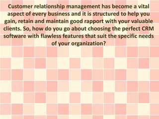 Customer relationship management has become a vital
  aspect of every business and it is structured to help you
gain, retain and maintain good rapport with your valuable
clients. So, how do you go about choosing the perfect CRM
software with flawless features that suit the specific needs
                   of your organization?
 
