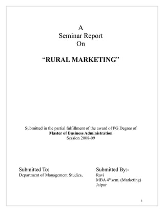 A
                      Seminar Report
                           On

             “RURAL MARKETING”




   Submitted in the partial fulfillment of the award of PG Degree of
                 Master of Business Administration
                            Session 2008-09




Submitted To:                               Submitted By:-
Department of Management Studies,           Ravi
                                            MBA 4th sem. (Marketing)
                                            Jaipur


                                                                       1
 