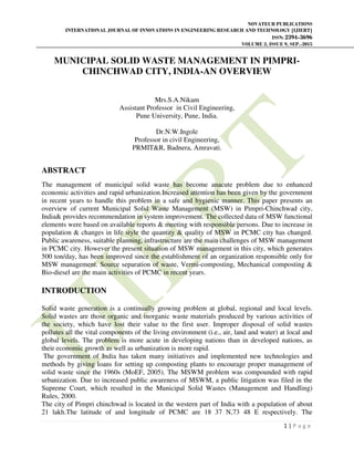 NOVATEUR PUBLICATIONS
INTERNATIONAL JOURNAL OF INNOVATIONS IN ENGINEERING RESEARCH AND TECHNOLOGY [IJIERT]
ISSN: 2394-3696
VOLUME 2, ISSUE 9, SEP.-2015
1 | P a g e
MUNICIPAL SOLID WASTE MANAGEMENT IN PIMPRI-
CHINCHWAD CITY, INDIA-AN OVERVIEW
Mrs.S.A.Nikam
Assistant Professor in Civil Engineering,
Pune University, Pune, India.
Dr.N.W.Ingole
Professor in civil Engineering,
PRMIT&R, Badnera, Amravati.
ABSTRACT
The management of municipal solid waste has become anacute problem due to enhanced
economic activities and rapid urbanization.Increased attention has been given by the government
in recent years to handle this problem in a safe and hygienic manner. This paper presents an
overview of current Municipal Solid Waste Management (MSW) in Pimpri-Chinchwad city,
India& provides recommendation in system improvement. The collected data of MSW functional
elements were based on available reports & meeting with responsible persons. Due to increase in
population & changes in life style the quantity & quality of MSW in PCMC city has changed.
Public awareness, suitable planning, infrastructure are the main challenges of MSW management
in PCMC city. However the present situation of MSW management in this city, which generates
500 ton/day, has been improved since the establishment of an organization responsible only for
MSW management. Source separation of waste, Vermi-composting, Mechanical composting &
Bio-diesel are the main activities of PCMC in recent years.
INTRODUCTION
Solid waste generation is a continually growing problem at global, regional and local levels.
Solid wastes are those organic and inorganic waste materials produced by various activities of
the society, which have lost their value to the first user. Improper disposal of solid wastes
pollutes all the vital components of the living environment (i.e., air, land and water) at local and
global levels. The problem is more acute in developing nations than in developed nations, as
their economic growth as well as urbanization is more rapid.
The government of India has taken many initiatives and implemented new technologies and
methods by giving loans for setting up composting plants to encourage proper management of
solid waste since the 1960s (MoEF, 2005). The MSWM problem was compounded with rapid
urbanization. Due to increased public awareness of MSWM, a public litigation was filed in the
Supreme Court, which resulted in the Municipal Solid Wastes (Management and Handling)
Rules, 2000.
The city of Pimpri chinchwad is located in the western part of India with a population of about
21 lakh.The latitude of and longitude of PCMC are 18 37 N,73 48 E respectively. The
 