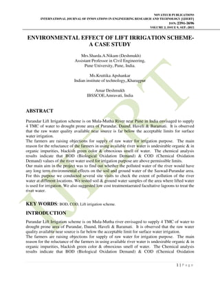 NOVATEUR PUBLICATIONS
INTERNATIONAL JOURNAL OF INNOVATIONS IN ENGINEERING RESEARCH AND TECHNOLOGY [IJIERT]
ISSN: 2394-3696
VOLUME 2, ISSUE 9, SEP.-2015
1 | P a g e
ENVIRONMENTAL EFFECT OF LIFT IRRIGATION SCHEME-
A CASE STUDY
Mrs.Sharda.A.Nikam (Deshmukh)
Assistant Professor in Civil Engineering,
Pune University, Pune, India.
Ms.Kruttika Apshankar
Indian institute of technology,,Kharagpur
Amar Deshmukh
IBSSCOE,Amravati, India
ABSTRACT
Purandar Lift Irrigation scheme is on Mula-Mutha River near Pune in India envisaged to supply
4 TMC of water to drought prone area of Purandar, Daund, Haveli & Baramati. It is observed
that the raw water quality available near source is far below the acceptable limits for surface
water irrigation.
The farmers are raising objections for supply of raw water for irrigation purpose. The main
reason for the reluctance of the farmers in using available river water is undesirable organic & in
organic impurities, blackish green color & obnoxious smell of water. The chemical analysis
results indicate that BOD (Biological Oxidation Demand) & COD (Chemical Oxidation
Demand) values of the river water used for irrigation purpose are above permissible limits.
Our main aim in the project was to find out whether the polluted water of the river would have
any long term environmental effects on the soil and ground water of the Saswad-Purandar area.
For this purpose we conducted several site visits to check the extent of pollution of the river
water at different locations. We tested soil & ground water samples of the area where lifted water
is used for irrigation. We also suggested low cost treatmentaerated facultative lagoons to treat the
river water.
KEY WORDS: BOD, COD, Lift irrigation scheme.
INTRODUCTION
Purandar Lift Irrigation scheme is on Mula-Mutha river envisaged to supply 4 TMC of water to
drought prone area of Purandar, Daund, Haveli & Baramati. It is observed that the raw water
quality available near source is far below the acceptable limit for surface water irrigation.
The farmers are raising objections for supply of raw water for irrigation purpose. The main
reason for the reluctance of the farmers in using available river water is undesirable organic & in
organic impurities, blackish green color & obnoxious smell of water. The Chemical analysis
results indicate that BOD (Biological Oxidation Demand) & COD (Chemical Oxidation
 