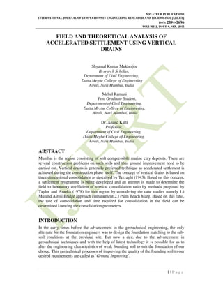 NOVATEUR PUBLICATIONS
INTERNATIONAL JOURNAL OF INNOVATIONS IN ENGINEERING RESEARCH AND TECHNOLOGY [IJIERT]
ISSN: 2394-3696
VOLUME 2, ISSUE 9, SEP.-2015
1 | P a g e
FIELD AND THEORETICAL ANALYSIS OF
ACCELERATED SETTLEMENT USING VERTICAL
DRAINS
Shyamal Kumar Mukherjee
Research Scholar,
Department of Civil Engineering,
Datta Meghe College of Engineering
Airoli, Navi Mumbai, India
Mehul Ramani
Post Graduate Student,
Department of Civil Engineering,
Datta Meghe College of Engineering,
Airoli, Navi Mumbai, India
Dr. Anand Katti
Professor,
Department of Civil Engineering,
Datta Meghe College of Engineering,
Airoli, Navi Mumbai, India
ABSTRACT
Mumbai is the region consisting of soft compressible marine clay deposits. There are
several construction problems on such soils and thus ground improvement need to be
carried out. Vertical drains is generally preferred technique as accelerated settlement is
achieved during the construction phase itself. The concept of vertical drains is based on
three dimensional consolidation as described by Terzaghi (1943). Based on this concept,
a settlement programme is being developed and an attempt is made to determine the
field to laboratory coefficient of vertical consolidation ratio by methods proposed by
Taylor and Asaoka (1978) for this region by considering the case studies namely 1.)
Mulund Airoli Bridge approach embankment 2.) Palm Beach Marg. Based on this ratio,
the rate of consolidation and time required for consolidation in the field can be
determined knowing the consolidation parameters.
INTRODUCTION
In the early times before the advancement in the geotechnical engineering, the only
alternate for the foundation engineers was to design the foundation matching to the sub-
soil conditions at the provided site. But now a day, due to the advancement in
geotechnical techniques and with the help of latest technology it is possible for us to
alter the engineering characteristics of weak founding soil to suit the foundation of our
choice. This geotechnical processes of improving the quality of the founding soil to our
desired requirements are called as ‘Ground Improving’.
 