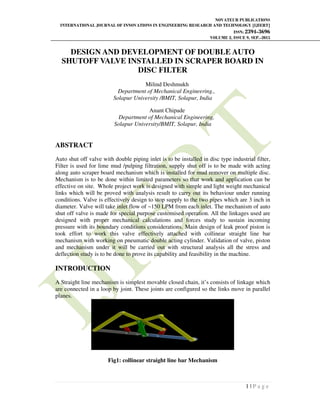 NOVATEUR PUBLICATIONS
INTERNATIONAL JOURNAL OF INNOVATIONS IN ENGINEERING RESEARCH AND TECHNOLOGY [IJIERT]
ISSN: 2394-3696
VOLUME 2, ISSUE 9, SEP.-2015
1 | P a g e
DESIGN AND DEVELOPMENT OF DOUBLE AUTO
SHUTOFF VALVE INSTALLED IN SCRAPER BOARD IN
DISC FILTER
Milind Deshmukh
Department of Mechanical Engineering.,
Solapur University /BMIT, Solapur, India
Anant Chipade
Department of Mechanical Engineering,
Solapur University/BMIT, Solapur, India
ABSTRACT
Auto shut off valve with double piping inlet is to be installed in disc type industrial filter,
Filter is used for lime mud /pulping filtration, supply shut off is to be made with acting
along auto scraper board mechanism which is installed for mud remover on multiple disc.
Mechanism is to be done within limited parameters so that work and application can be
effective on site. Whole project work is designed with simple and light weight mechanical
links which will be proved with analysis result to carry out its behaviour under running
conditions. Valve is effectively design to stop supply to the two pipes which are 3 inch in
diameter. Valve will take inlet flow of ~150 LPM from each inlet. The mechanism of auto
shut off valve is made for special purpose customised operation. All the linkages used are
designed with proper mechanical calculations and forces study to sustain incoming
pressure with its boundary conditions considerations. Main design of leak proof piston is
took effort to work this valve effectively attached with collinear straight line bar
mechanism with working on pneumatic double acting cylinder. Validation of valve, piston
and mechanism under it will be carried out with structural analysis all the stress and
deflection study is to be done to prove its capability and feasibility in the machine.
INTRODUCTION
A Straight line mechanism is simplest movable closed chain, it’s consists of linkage which
are connected in a loop by joint. These joints are configured so the links move in parallel
planes.
Fig1: collinear straight line bar Mechanism
 
