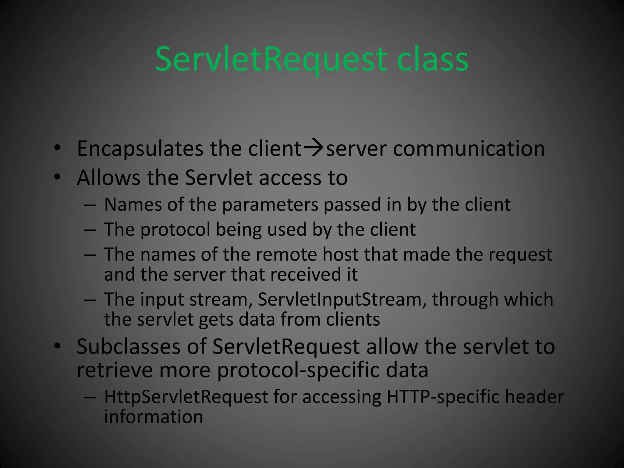 ServletRequest class
• Encapsulates the clientserver communication
• Allows the Servlet access to
– Names of the parameters passed in by the client
– The protocol being used by the client
– The names of the remote host that made the request
and the server that received it
– The input stream, ServletInputStream, through which
the servlet gets data from clients
• Subclasses of ServletRequest allow the servlet to
retrieve more protocol-specific data
– HttpServletRequest for accessing HTTP-specific header
information
 