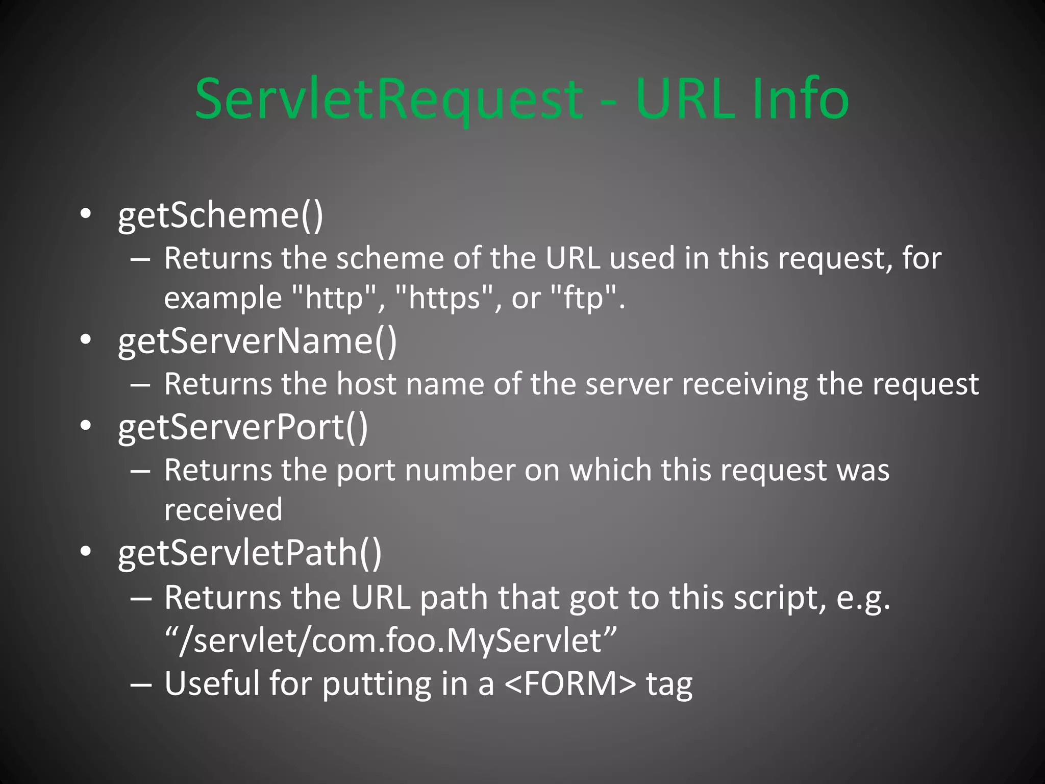 ServletRequest - URL Info
• getScheme()
– Returns the scheme of the URL used in this request, for
example "http", "https", or "ftp".
• getServerName()
– Returns the host name of the server receiving the request
• getServerPort()
– Returns the port number on which this request was
received
• getServletPath()
– Returns the URL path that got to this script, e.g.
“/servlet/com.foo.MyServlet”
– Useful for putting in a <FORM> tag
 