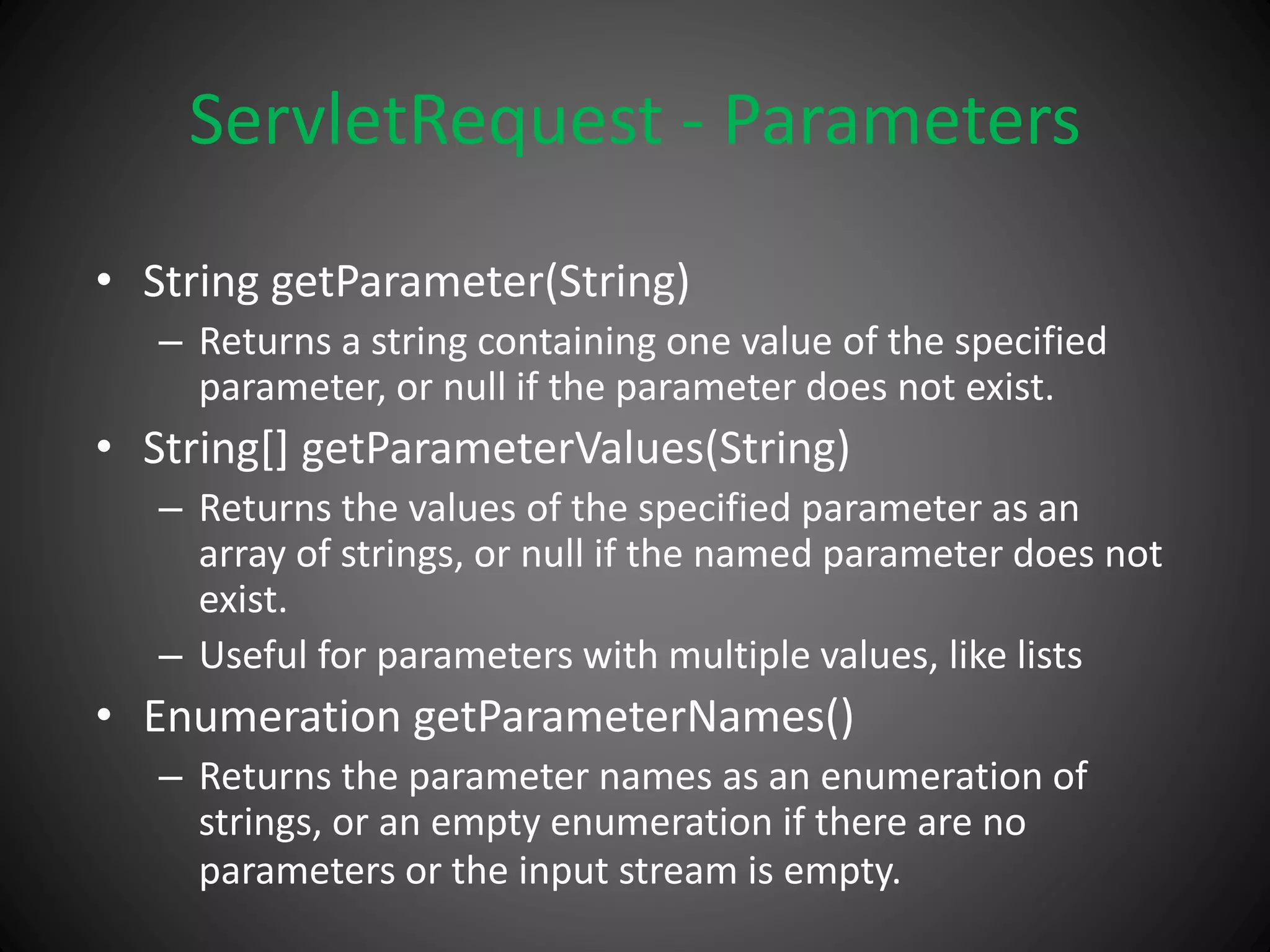ServletRequest - Parameters
• String getParameter(String)
– Returns a string containing one value of the specified
parameter, or null if the parameter does not exist.
• String[] getParameterValues(String)
– Returns the values of the specified parameter as an
array of strings, or null if the named parameter does not
exist.
– Useful for parameters with multiple values, like lists
• Enumeration getParameterNames()
– Returns the parameter names as an enumeration of
strings, or an empty enumeration if there are no
parameters or the input stream is empty.
 