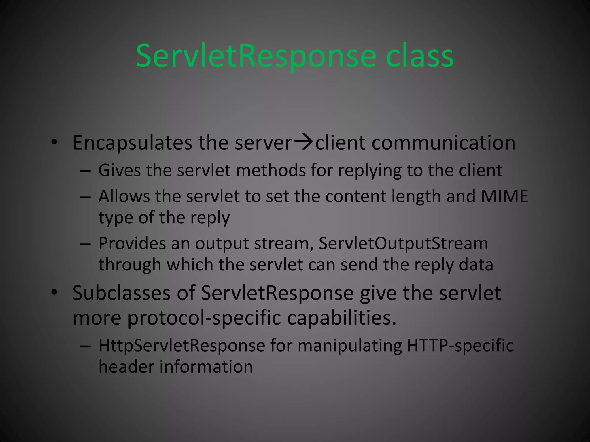 ServletResponse class
• Encapsulates the serverclient communication
– Gives the servlet methods for replying to the client
– Allows the servlet to set the content length and MIME
type of the reply
– Provides an output stream, ServletOutputStream
through which the servlet can send the reply data
• Subclasses of ServletResponse give the servlet
more protocol-specific capabilities.
– HttpServletResponse for manipulating HTTP-specific
header information
 