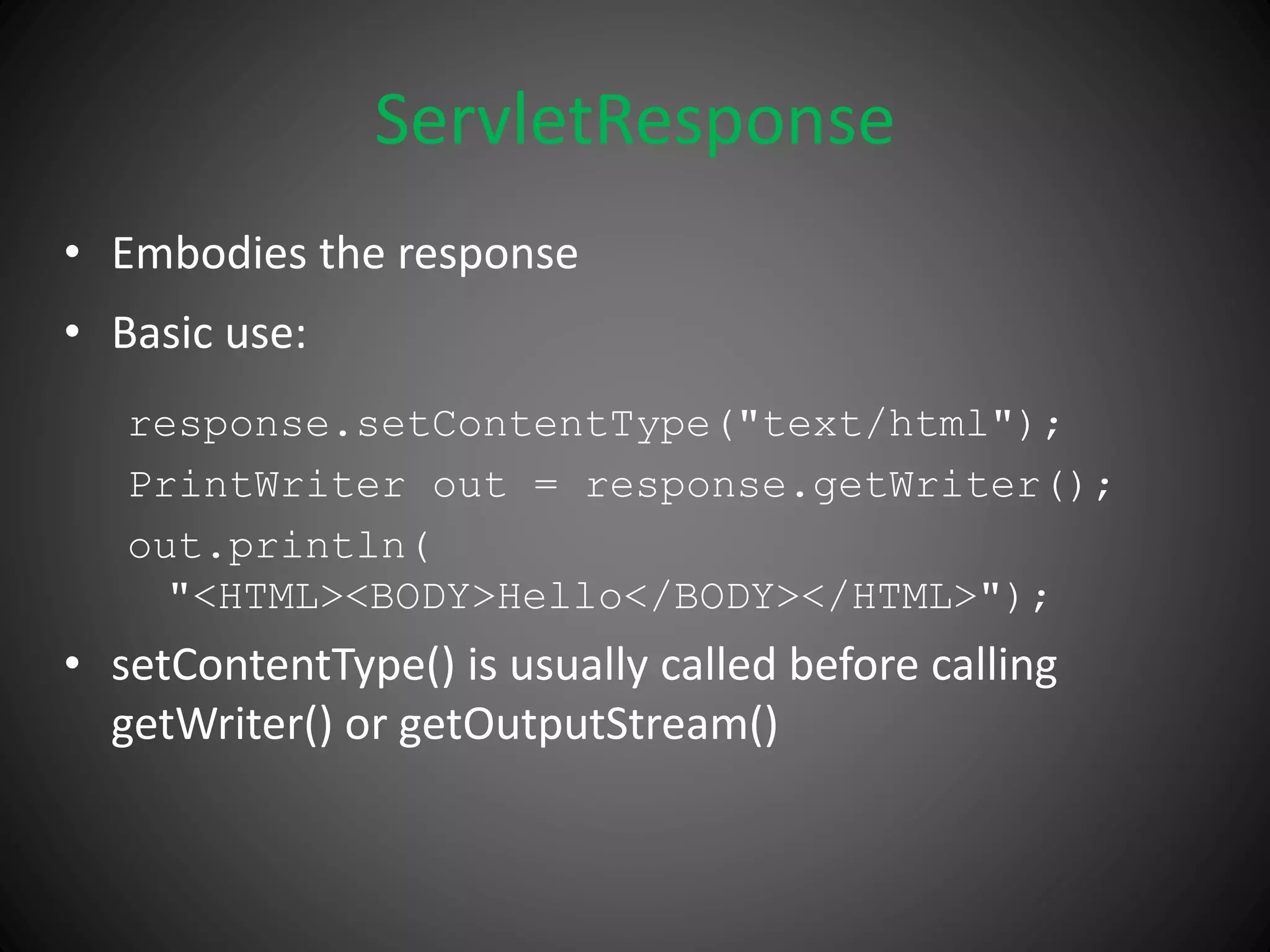 ServletResponse
• Embodies the response
• Basic use:
response.setContentType("text/html");
PrintWriter out = response.getWriter();
out.println(
"<HTML><BODY>Hello</BODY></HTML>");
• setContentType() is usually called before calling
getWriter() or getOutputStream()
 