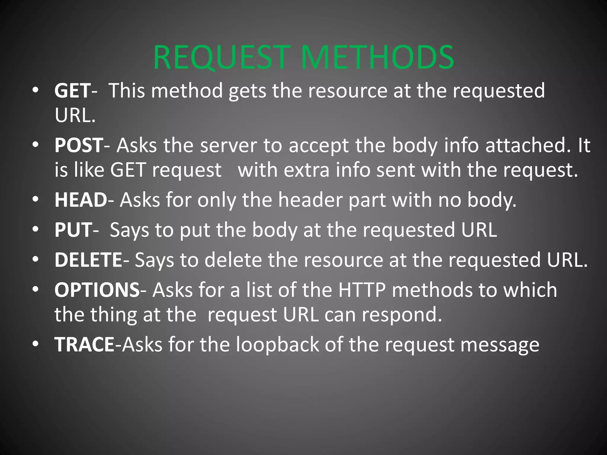 REQUEST METHODS
• GET- This method gets the resource at the requested
URL.
• POST- Asks the server to accept the body info attached. It
is like GET request with extra info sent with the request.
• HEAD- Asks for only the header part with no body.
• PUT- Says to put the body at the requested URL
• DELETE- Says to delete the resource at the requested URL.
• OPTIONS- Asks for a list of the HTTP methods to which
the thing at the request URL can respond.
• TRACE-Asks for the loopback of the request message
 