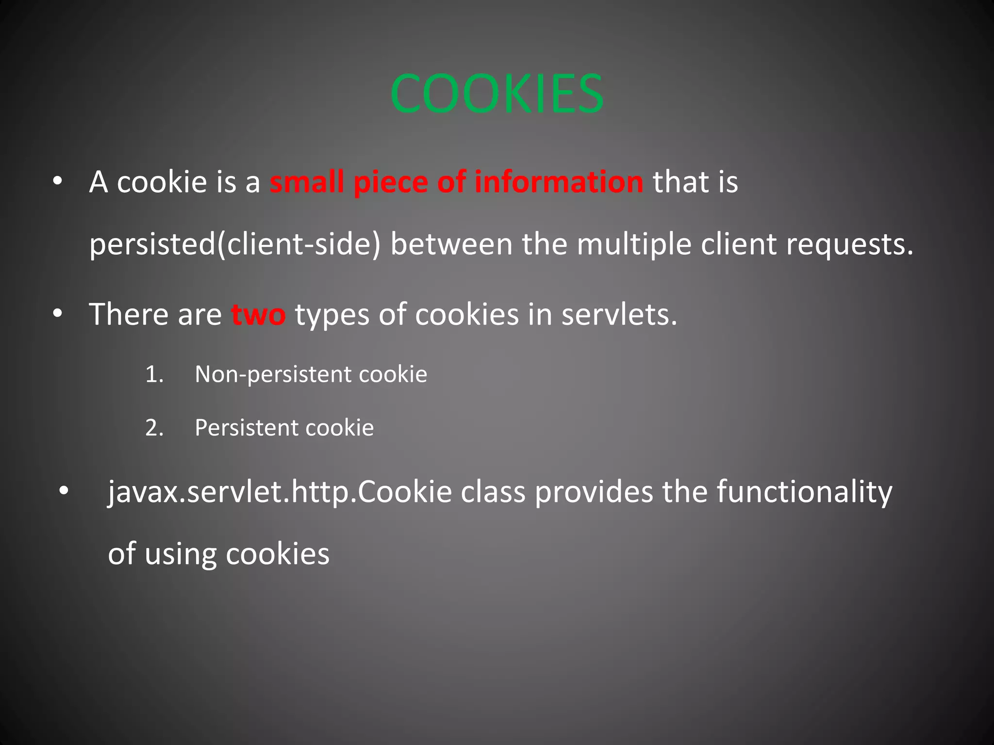 COOKIES
• A cookie is a small piece of information that is
persisted(client-side) between the multiple client requests.
• There are two types of cookies in servlets.
1. Non-persistent cookie
2. Persistent cookie
• javax.servlet.http.Cookie class provides the functionality
of using cookies
 