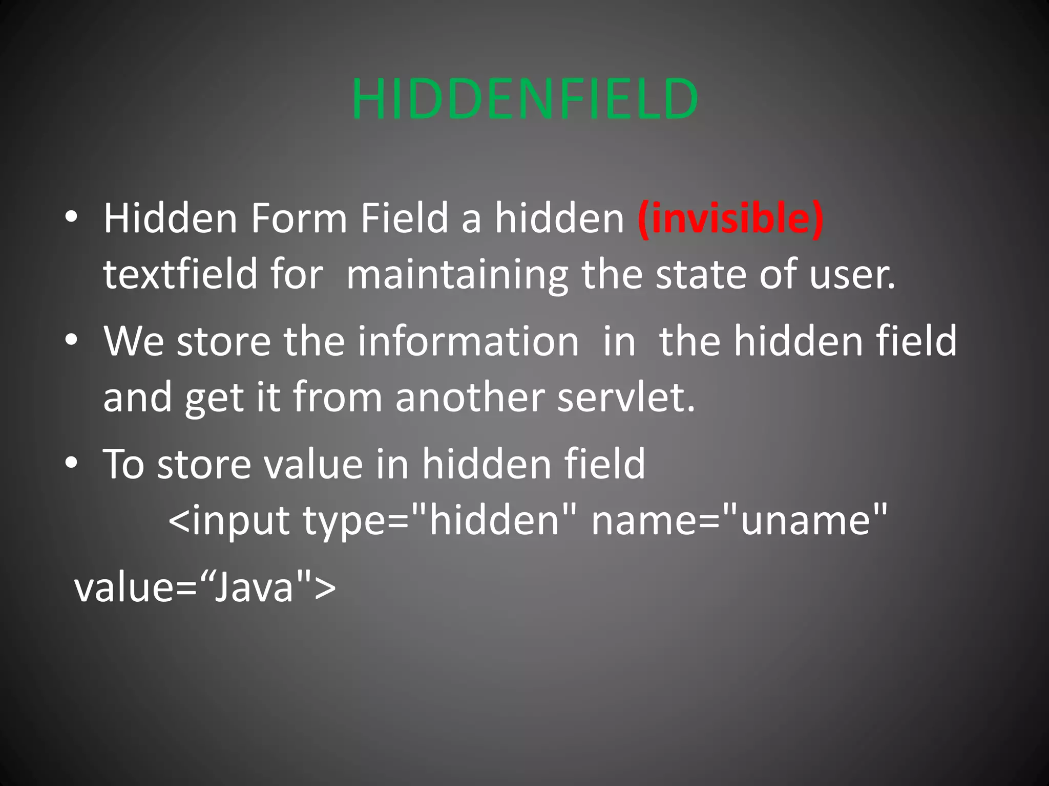 HIDDENFIELD
• Hidden Form Field a hidden (invisible)
textfield for maintaining the state of user.
• We store the information in the hidden field
and get it from another servlet.
• To store value in hidden field
<input type="hidden" name="uname"
value=“Java">
 