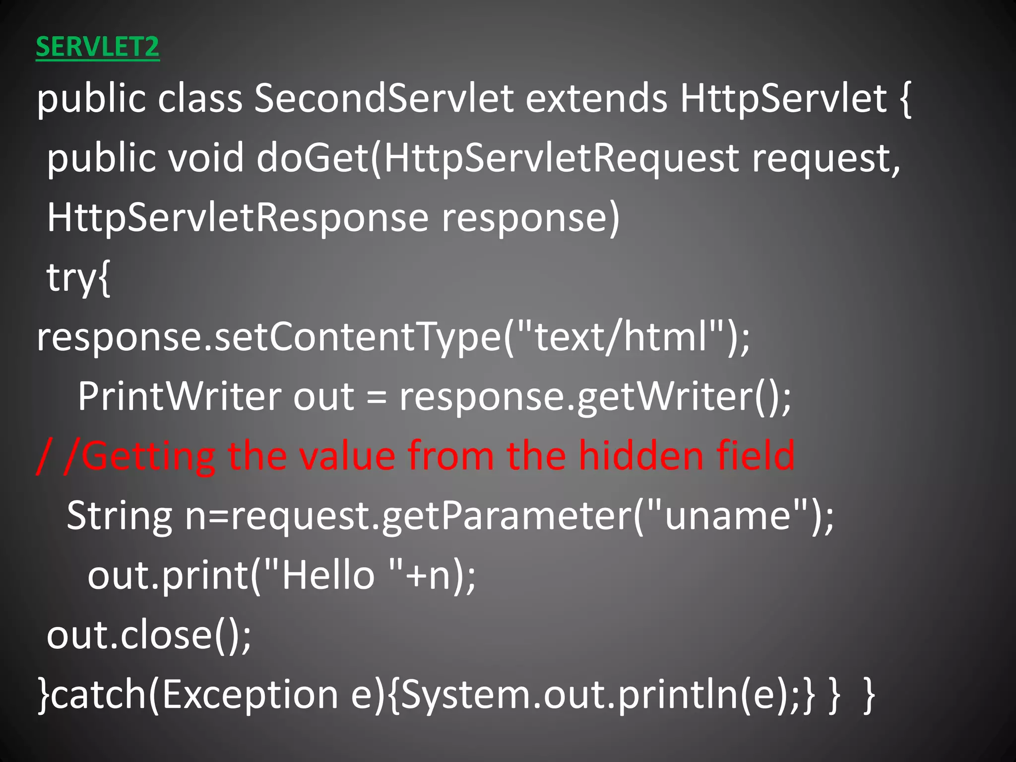 SERVLET2
public class SecondServlet extends HttpServlet {
public void doGet(HttpServletRequest request,
HttpServletResponse response)
try{
response.setContentType("text/html");
PrintWriter out = response.getWriter();
/ /Getting the value from the hidden field
String n=request.getParameter("uname");
out.print("Hello "+n);
out.close();
}catch(Exception e){System.out.println(e);} } }
 