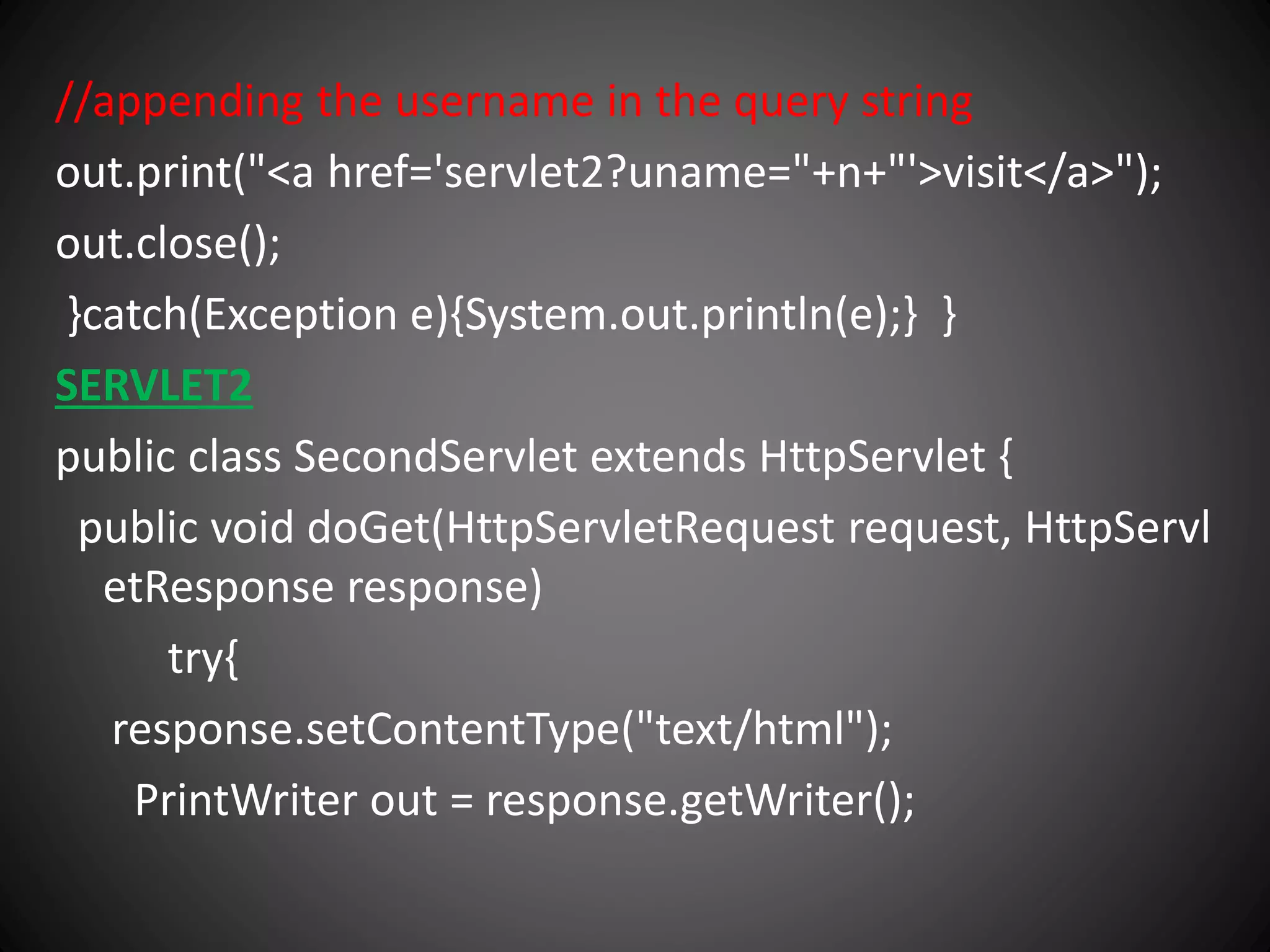 //appending the username in the query string
out.print("<a href='servlet2?uname="+n+"'>visit</a>");
out.close();
}catch(Exception e){System.out.println(e);} }
SERVLET2
public class SecondServlet extends HttpServlet {
public void doGet(HttpServletRequest request, HttpServl
etResponse response)
try{
response.setContentType("text/html");
PrintWriter out = response.getWriter();
 