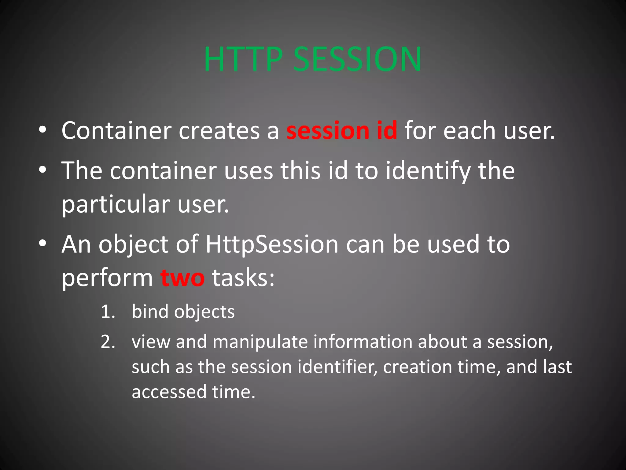 HTTP SESSION
• Container creates a session id for each user.
• The container uses this id to identify the
particular user.
• An object of HttpSession can be used to
perform two tasks:
1. bind objects
2. view and manipulate information about a session,
such as the session identifier, creation time, and last
accessed time.
 