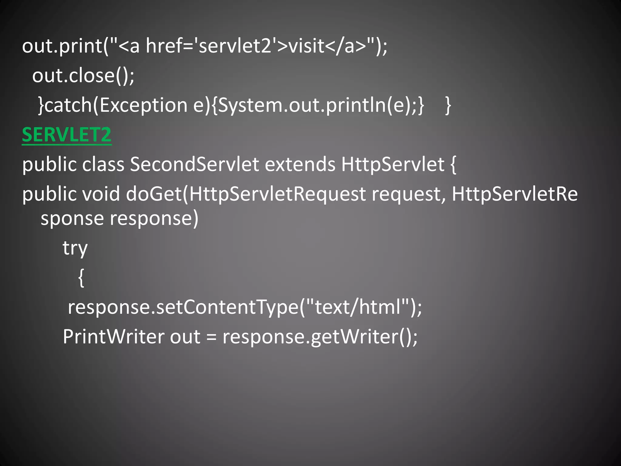 out.print("<a href='servlet2'>visit</a>");
out.close();
}catch(Exception e){System.out.println(e);} }
SERVLET2
public class SecondServlet extends HttpServlet {
public void doGet(HttpServletRequest request, HttpServletRe
sponse response)
try
{
response.setContentType("text/html");
PrintWriter out = response.getWriter();
 