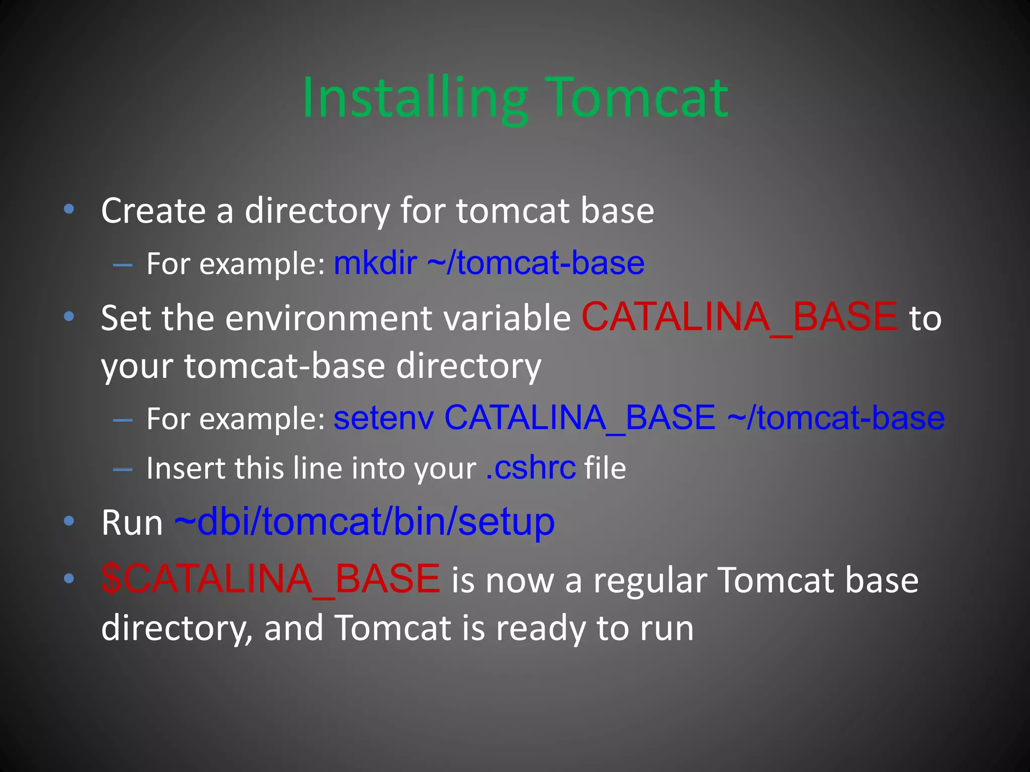 Installing Tomcat
• Create a directory for tomcat base
– For example: mkdir ~/tomcat-base
• Set the environment variable CATALINA_BASE to
your tomcat-base directory
– For example: setenv CATALINA_BASE ~/tomcat-base
– Insert this line into your .cshrc file
• Run ~dbi/tomcat/bin/setup
• $CATALINA_BASE is now a regular Tomcat base
directory, and Tomcat is ready to run
 