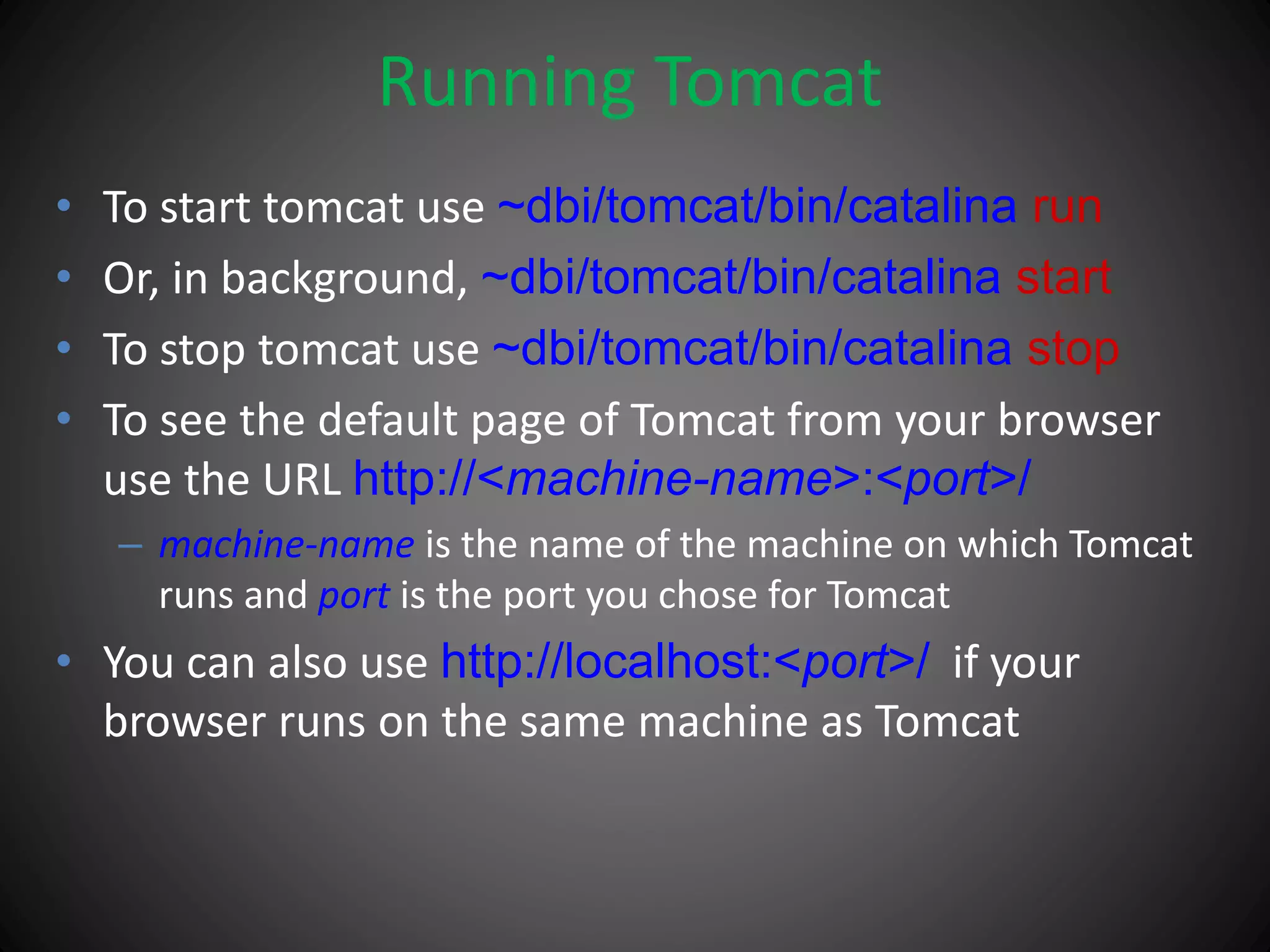 Running Tomcat
• To start tomcat use ~dbi/tomcat/bin/catalina run
• Or, in background, ~dbi/tomcat/bin/catalina start
• To stop tomcat use ~dbi/tomcat/bin/catalina stop
• To see the default page of Tomcat from your browser
use the URL http://<machine-name>:<port>/
– machine-name is the name of the machine on which Tomcat
runs and port is the port you chose for Tomcat
• You can also use http://localhost:<port>/ if your
browser runs on the same machine as Tomcat
 