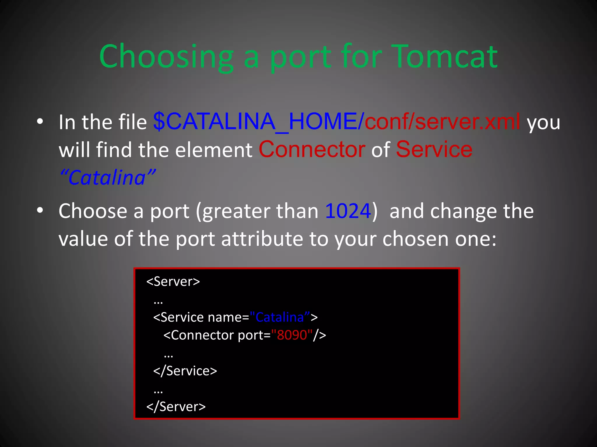 Choosing a port for Tomcat
• In the file $CATALINA_HOME/conf/server.xml you
will find the element Connector of Service
“Catalina”
• Choose a port (greater than 1024) and change the
value of the port attribute to your chosen one:
<Server>
…
<Service name="Catalina”>
<Connector port="8090"/>
…
</Service>
…
</Server>
 