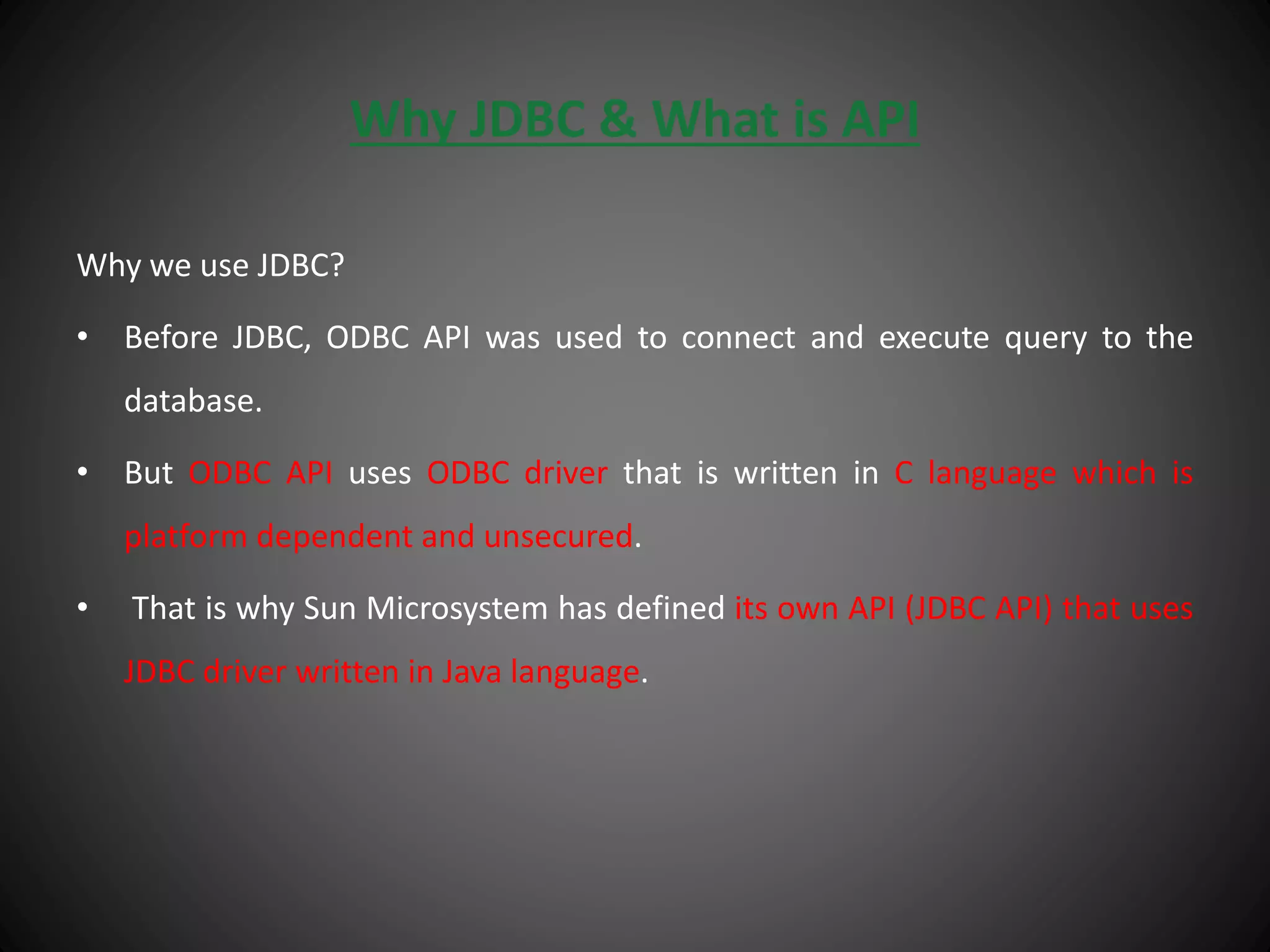 Why JDBC & What is API
Why we use JDBC?
• Before JDBC, ODBC API was used to connect and execute query to the
database.
• But ODBC API uses ODBC driver that is written in C language which is
platform dependent and unsecured.
• That is why Sun Microsystem has defined its own API (JDBC API) that uses
JDBC driver written in Java language.
 